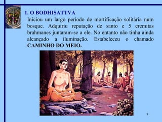 1. O BODHISATTVA Iniciou um largo período de mortificação solitária num bosque. Adquiriu reputação de santo e 5 eremitas brahmanes juntaram-se a ele. No entanto não tinha ainda alcançado a iluminação. Estabeleceu o chamado  CAMINHO DO MEIO. 