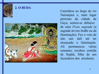 2. O BUDA Caminhou ao largo do rio Nairanjara e, num lugar próximo da cidade de Gaya, sentou-se debaixo  de uma  Ficus sagrada  (a sagrada árvore bodhi ou da Iluminação). Fez o voto de não saír dali até ter alcançado a iluminação. Ali permaneceu várias semanas; recebeu comida de Sujâtâ, filha de um fazendeiro dos  arredores. 