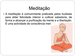 Meditação
 A meditação é comummente praticada pelos budistas
para obter felicidade interior e cultivar sabedoria, de
forma a alcançar a purificação da mente e a libertação.
É uma actividade de consciência mental.
 