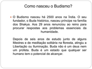 Como nasceu o Budismo?
 O Budismo nasceu há 2500 anos na Índia. O seu
fundador, o Buda histórico, nasceu príncipe na família
dos Shakya. Aos 29 anos renunciou ao reino para
procurar respostas aos problemas essenciais da
humanidade.
Depois de seis anos de estudo junto de alguns
Mestres e de meditação solitária na floresta, atingiu a
Libertação ou Iluminação. Buda não é um deus nem
um profeta. Buda é um estado que qualquer ser
humano tem o potencial de alcançar.
 