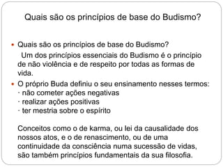 Quais são os princípios de base do Budismo?
 Quais são os princípios de base do Budismo?
Um dos princípios essenciais do Budismo é o princípio
de não violência e de respeito por todas as formas de
vida.
 O próprio Buda definiu o seu ensinamento nesses termos:
· não cometer ações negativas
· realizar ações positivas
· ter mestria sobre o espírito
Conceitos como o de karma, ou lei da causalidade dos
nossos atos, e o de renascimento, ou de uma
continuidade da consciência numa sucessão de vidas,
são também princípios fundamentais da sua filosofia.
 