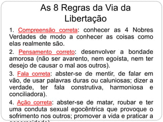 As 8 Regras da Via da
Libertação
1. Compreensão correta: conhecer as 4 Nobres
Verdades de modo a conhecer as coisas como
elas realmente são.
2. Pensamento correto: desenvolver a bondade
amorosa (não ser avarento, nem egoísta, nem ter
desejo de causar o mal aos outros).
3. Fala correta: abster-se de mentir, de falar em
vão, de usar palavras duras ou caluniosas; dizer a
verdade, ter fala construtiva, harmoniosa e
conciliadora).
4. Ação correta: abster-se de matar, roubar e ter
uma conduta sexual egocêntrica que provoque o
sofrimento nos outros; promover a vida e praticar a
 