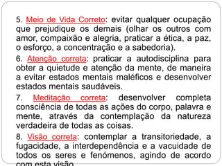 5. Meio de Vida Correto: evitar qualquer ocupação
que prejudique os demais (olhar os outros com
amor, compaixão e alegria, praticar a ética, a paz,
o esforço, a concentração e a sabedoria).
6. Atenção correta: praticar a autodisciplina para
obter a quietude e atenção da mente, de maneira
a evitar estados mentais maléficos e desenvolver
estados mentais saudáveis.
7. Meditação correta: desenvolver completa
consciência de todas as ações do corpo, palavra e
mente, através da contemplação da natureza
verdadeira de todas as coisas.
8. Visão correta: contemplar a transitoriedade, a
fugacidade, a interdependência e a vacuidade de
todos os seres e fenómenos, agindo de acordo
 