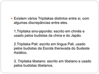  Existem vários Tripitakas distintos entre si, com
algumas discrepâncias entre eles.
1.Tripitaka sino-japonês: escrito em chinês e
usado pelos budistas da china e do Japão.
2.Tripitaka Pali: escrito em língua Pali, usado
pelos budistas da Escola theravada do Sudeste
Asiático.
3. Tripitaka tibetano: escrito em tibetano e usado
pelos budistas tibetanos.
 