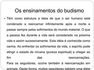 Os ensinamentos do budismo
 Têm como estrutura a ideia de que o ser humano está
condenado a reencarnar infinitamente após a morte e
passar sempre pelos sofrimentos do mundo material. O que
a pessoa fez durante a vida será considerado na próxima
vida e assim sucessivamente. Esta idéia é conhecida como
carma. Ao enfrentar os sofrimentos da vida, o espírito pode
atingir o estado de nirvana (pureza espiritual) e chegar ao
fim das reencarnações.
Para os seguidores, ocorre também à reencarnação em
animais. Desta forma, muitos seguidores adotam uma dieta
 