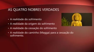 AS QUATRO NOBRES VERDADES
• A realidade do sofrimento
• A realidade da origem do sofrimento
• A realidade da cessação do sofrimento
• A realidade do caminho (Magga) para a cessação do
sofrimento.
 