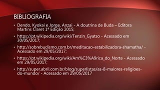 BIBLIOGRAFIA
• Dendo, Kyokai e Jorge, Anzai - A doutrina de Buda – Editora
Martins Claret 1ª Edição 2015;
• https://pt.wikipedia.org/wiki/Tenzin_Gyatso - Acessado em
30/05/2017;
• http://sobrebudismo.com.br/meditacao-estabilizadora-shamatha/ -
Acessado em 29/05/2017;
• https://pt.wikipedia.org/wiki/Am%C3%A9rica_do_Norte - Acessado
em 29/05/2017;
• http://super.abril.com.br/blog/superlistas/as-8-maiores-religioes-
do-mundo/ - Acessado em 29/05/2017
 