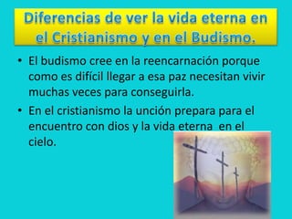 • El budismo cree en la reencarnación porque
  como es difícil llegar a esa paz necesitan vivir
  muchas veces para conseguirla.
• En el cristianismo la unción prepara para el
  encuentro con dios y la vida eterna en el
  cielo.
 