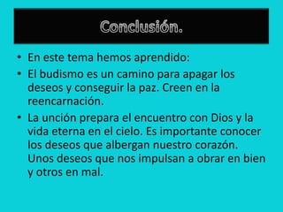 • En este tema hemos aprendido:
• El budismo es un camino para apagar los
  deseos y conseguir la paz. Creen en la
  reencarnación.
• La unción prepara el encuentro con Dios y la
  vida eterna en el cielo. Es importante conocer
  los deseos que albergan nuestro corazón.
  Unos deseos que nos impulsan a obrar en bien
  y otros en mal.
 