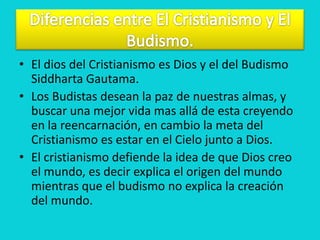 • El dios del Cristianismo es Dios y el del Budismo
  Siddharta Gautama.
• Los Budistas desean la paz de nuestras almas, y
  buscar una mejor vida mas allá de esta creyendo
  en la reencarnación, en cambio la meta del
  Cristianismo es estar en el Cielo junto a Dios.
• El cristianismo defiende la idea de que Dios creo
  el mundo, es decir explica el origen del mundo
  mientras que el budismo no explica la creación
  del mundo.
 