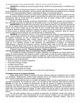 Corporación de estudios y artes orientales ZEN KITAIDO – Teatinos 251 of. 808 Fono: 09-4311387 Santiago - Chile 
HISHIRYO es el estado de conciencia propio del Zen. SHIRYO es el pensamiento. FU SHIRYO es el 
10 
no-pensamiento. 
HISHIRYO es el Pensamiento Absoluto, mas allá del pensamiento y del no-pensamiento. Mas allá 
de las dualidades, de las oposiciones, de los contrarios. Mas allá de todos los problemas de la conciencia 
personal. Es nuestra Naturaleza Original, o Naturaleza de Buda, o Inconsciente Cósmico. 
Cuando el intelecto se vacía y se vuelve sereno, apacible, nada puede detener la corriente de vida 
profunda, intuitiva, ilimitada que surge desde lo más profundo de nuestro ser y que es anterior a cualquier 
pensamiento. Este es el flujo eterno de la actividad del Todo. El espíritu contiene todo el cosmos. La 
conciencia es más rápida que la luz. 
Sentado, sin meta, se puede comprender MUSHOTOKU e HISHIRYO, secretos de la esencia del 
Zen. Pero esta comprensión es diferente a la del sentido común o a la de intelecto. Es percepción directa. 
MUSHOTOKU es la filosofía del no-provecho, del no deseo de adquirir. Es el principio esencial del 
Zen. Dar sin esperar recibir nada a cambio. Abandonarlo todo sin miedo a perder. Volver la mirada hacia el 
interior. De la misma manera que en toda obra de arte, el artista debe saber darse enteramente sin 
ocuparse de alcanzar la gloria, la belleza, la riqueza, para expresarse en una obra bella, pura, autentica, de 
la misma manera el discípulo obtendrá la Sabiduría si quiere conocerse, superarse, darse sin esperar 
alcanzar ningún provecho personal. Si lo abandonáis todo, lo obtendréis todo. 
HISHIRYO es la conciencia cósmica, y no la conciencia personal. Podemos experimentarla durante 
Zazen. Durante Zazen pensamos en nuestras ansiedades, en nuestra vida cotidiana, en nuestros amigos, 
en nuestras vacaciones, en todo los fenómenos que provienen de nuestra memoria, pero si nos 
concentramos profundamente sobre nuestra postura, sobre la respiración, podemos detener los 
pensamientos, podemos olvidarlo todo y armonizarnos con el pensamiento cósmico. El subconsciente 
surge así a la superficie, gracias a este abandono. Los pensamientos se alargan, se ensanchan 
profundamente y alcanzan la conciencia universal. Podemos llegar hasta el final de esta conciencia 
universal. Podemos llegar hasta el final de esta conciencia última, pero para ello no debemos trascender 
los pensamientos de nuestra autoconciencia. Este es el arte esencial del Zazen. 
El Maestro Dogen escribió: "Pensad sin pensar. ¿Cómo se piensa sin pensar? Pensando desde 
el fondo del no-pensamiento. Esta es la dimensión cósmica, HISHIRYO". 
Los sentidos de nuestra conciencia no pueden imaginarla. Las categorías no pueden definirla. La 
palabra no puede explicarla. Sólo podemos acceder a este estado a través de nuestra experiencia vivida. 
HISHIRYO es la armonía de las visiones objetivas y subjetivas, la ultima conciencia, más allá del espacio y 
del tiempo, la conciencia más excelente, global, universal, mas allá de todos los fenómenos, mas allá del 
pensamiento y del no-pensamiento. 
· Zazen es alcanzar la condición HISHIRYO. 
· El abandono del ego es Satori. 
· La Nada incluye el Todo. 
· Una mano abierta puede recibirlo todo. 
· Una botella vacía puede ser llenada. 
· El cielo puro e infinito no es perturbado por el vuelo de las nubes blancas. 
PPrriinncciippaalleess eerrrroorreess eenn llaa pprrááccttiiccaa ddee zzaazzeenn.. 
Dogen Zenji enseñó: "Desde el comienzo de Zazen debemos descartar la relajación física y mental 
y la distracción. Efectivamente, durante Zazen podemos caer en dos estados perniciosos para la salud 
física y mental y totalmente contrarios al estado de vigilia de un Buda. 
Por una parte podemos caer en un estado de relajación física y mental caracterizado por una gran 
actividad inconsciente, muy cercana al sueno, y por una falta de tono muscular. Este estado es llamado 
konchin en el Zen. Es un estado de somnolencia, de falta de claridad. La vigilancia se empaña y la 
conciencia se embrutece. El cuerpo pierde tono, la cabeza cae hacia adelante, los dedos pulgares se 
desploman y las manos yacen inertes. La respiración se vuelve totalmente inconsciente y se abandona a su 
propio ritmo. Este estado debe ser evitado. El mejor método para ello es volver a una postura corporal 
justa: estirar la columna vertebral, fortalecer el tono muscular y especialmente no dejar que los ojos se 
cierren. 
Por otra parte, podemos caer en un estado de distracción, de dispersión mental. Este estado es 
llamado sanran en el Zen. Viene caracterizado por un tono muscular crispado y por una actividad mental 
muy excitada. Aparecen muchos pensamientos, muchas sensaciones, recuerdos, deseos... Esta es la 
 