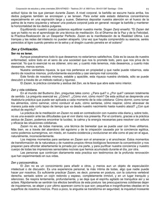 Corporación de estudios y artes orientales ZEN KITAIDO – Teatinos 251 of. 808 Fono: 09-4311387 Santiago - Chile 
11 
actitud típica de los que piensan durante Zazen. A nivel corporal, la barbilla se escurre hacia arriba, los 
dedos pulgares también se encrespan y se tensan. Para evitar este estado debemos concentrarnos 
especialmente en una espiración larga y suave. Debemos depositar nuestra atención en el hueco de la 
palma de la mano izquierda y rehacer una postura corporal justa en general: recoger la barbilla y mantener 
la horizontalidad de los dedos pulgares. 
Equilibrando nuestro cuerpo podemos equilibrar nuestra mente. Dogen Zenji enseñó: "El Zazen del 
que yo hablo no es el aprendizaje de una técnica de meditación. Es el Dharma de la Paz y de la Felicidad, 
la Practica-Realización de un Despertar Perfecto. Zazen es la manifestación de la Realidad Ultima. Las 
trampas y las redes del intelecto no pueden atraparlo. Una vez que hayáis comprendido su esencia, seréis 
parecidos al tigre cuando penetra en la selva y al dragón cuando penetra en el océano" 
ZZeenn yy CCiivviilliizzaacciióónn.. 
SSeerr nnoo eess tteenneerr.. 
Aunque poseyéramos todo lo que deseamos no estaríamos satisfechos. Esta es la causa de nuestra 
enfermedad, sobre todo en el seno de una sociedad que nos lo promete todo, pero que nos priva de lo 
esencial. Ya que lo esencial no es obtener, sino ser, y cuanto más tenemos, más deseamos, y cuanto más 
deseamos, menos somos. 
Nuestra verdadera riqueza, la que nos pertenece en propiedad y que nadie puede robarnos, esta 
dentro de nosotros mismos, profundamente escondida y casi siempre mal conocida. 
Este fondo de nosotros mismos, estable y apacible, esta riqueza nuestra olvidada, sólo se puede 
descubrir a través de un método radical y riguroso. 
El Zazen, la práctica constante y asidua del Zen, es la llave que abre este reino interior. 
ZZeenn yy vviiddaa ccoottiiddiiaannaa.. 
En el mundo del Budismo Zen, preguntas tales como: ¿Para qué? o ¿Por qué? carecen totalmente 
de sentido. La pregunta esencial es: ¿Cómo?. ¿Cómo vivir, cómo morir? De esta actitud se desprende una 
4sabiduría práctica que puede ser aplicada a cada momento de la vida cotidiana: Cómo dormir, como tomar 
los alimentos, cómo caminar, cómo conducir el auto, cómo sentarse, cómo respirar, cómo atravesar de 
manera justa este corto lapso de tiempo que va desde nuestro nacimiento hasta nuestro ataúd? ¿Con qué 
actitud de espíritu? 
La práctica de la meditación en Zazen no está en contradicción con nuestra vida diaria y, sobre todo, 
no es una evasión ante las dificultades que el vivir diario nos presenta. Por el contrario, gracias a la práctica 
asidua de Zazen, podemos encontrar la lucidez, la calma y la energía necesarias para resolver con soltura 
y eficacia las situaciones cotidianas. 
Zazen no es, de todas maneras, una técnica de bienestar que se pueda usar con fines utilitarios. 
Más bien, es a través del abandono del egoísmo y de la crispación causada por la conciencia egótica, 
como podemos sumergirnos, sin miedo, en nuestra existencia y evolucionar en ella como el pez en el agua, 
naturalmente, inconscientemente. 
Los mejores momentos para sentarse en Zazen son el amanecer y el anochecer. Estos momentos 
de transformación de la naturaleza y de nuestros propios ritmos biológicos favorecen la concentración y nos 
preparan para afrontar abiertamente la jornada por una parte, y para purificar nuestra conciencia y nuestro 
cuerpo de todas las impresiones sensoriales nocivas que hemos acumulado durante el día, por otra. 
Las personas que continúan diariamente esta practica son testimonios de la profunda renovación 
que han experimentado en sus vidas. 
ZZeenn yy ppssiiccoossoommááttiiccaa.. 
El Zen no es un conocimiento para añadir a otros, y menos aun un objeto de especulación 
intelectual o de discusión. Es una experiencia personal, la más íntima de todas, algo que nadie puede 
hacer por nosotros. Es suficiente practicar Zazen, es decir, ponerse en postura, con la columna vertebral 
derecha, sentado sobre un cojín redondo y espeso, completamente inmóvil, y en un lugar tranquilo y 
silencioso. Se respira lentamente, profundamente, y se deja que el espíritu agitado se tranquilice así y se 
aclare. Rápidamente se sentirán los efectos benéficos de esta postura: las preocupaciones cotidianas dejan 
de inquietarnos, se alejan y por ultimo aparecen como lo que son: pequeñas e insignificantes oleadas en la 
superficie de nosotros mismos. Poco a poco, la angustia se transforma en seguridad, la inquietud incesante 
 