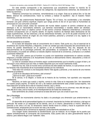 Corporación de estudios y artes orientales ZEN KITAIDO – Teatinos 251 of. 808 Fono: 09-4311387 Santiago - Chile 
13 
En este sentido corresponde a las aspiraciones que actualmente orientan la marcha de la 
civilización moderna, la cual intenta superar las categorías, las separaciones estrechas, las divisiones en 
todos los dominios. 
"Debemos armonizar los contrarios, remontándonos a su origen. Esta es la actitud Zen, la Vía del 
Medio: abarcar las contradicciones, hacer su síntesis y realizar el equilibrio", dijo el maestro Taisen 
Deshimaru. 
O como dijo anteriormente Rabindranath Tagore: "En el futuro, los occidentales y los orientales 
formaran una gran sinfonía espiritual. Espero que venga pronto el día en el que toda la Humanidad se 
armonizara en una comunión universal". 
En la época actual, todas las naciones del mundo deben superar el camino unilateral de una 
ideología o de un nacionalismo estrecho. Las barreras nacionalistas o raciales deben ser abolidas. 
Debemos apuntar hacia un objetivo común: El del camino universal. Debemos entendernos y armonizar 
nuestras concepciones con un espíritu abierto. El espíritu moderno de libertad debe deshacerse de las 
viejas supersticiones, de las creencias y de las estrecheces formales, con el fin de poder encontrar en el 
fondo de nosotros mismos el origen de una moral autentica, personal y universal a la vez, ligada a la 
conciencia profunda de la vida. 
ZZeenn eess ccoonnoocceerrssee aa ssíí mmiissmmoo.. 
En la base del Despertar esta el conocimiento de sí mismo. Este punto es y fue el esencial de la 
enseñanza de muchas filosofías y religiones, si bien es verdad que esta búsqueda del conocimiento de sí 
mismo ha podido desembocar en el egoísmo y en el individualismo. Hoy día, después de los 
descubrimientos de la psicología profunda, del psicoanálisis, la concepción del yo y del sí mismo ha 
evolucionado y no puede ser ceñida a un estudio objetivo racional de la conciencia, y tampoco a un análisis 
puramente intelectual 
Por otra parte, parece que el hombre no pueda vivir basándose simplemente en valores sociales, 
religiosos y morales exteriores a él. Actualmente necesita un afianzamiento interior, descubierto y vivido en 
lo mas profundo de él mismo. 
La vida en sociedad educa al hombre según condicionamientos que le enseña a juzgar el bien y el 
mal según unos criterios que son más un habito adquirido que una noción realmente vivida. 
Además hoy día, todo el mundo toma conciencia de este estado de hechos, lo cual produce uno de 
los factores más importantes de la incomodidad sentida por los individuos. 
Todo esto nos conduce a una búsqueda interior más aguda y personal, y nos acerca de una manera 
diferente al problema: 
¿Cuál es la naturaleza del hombre y del universo? 
¿Qué es la vida? ¿Qué es la muerte? 
Ni la ciencia, ni la religión, a través de la historia de los hombres, han aportado una respuesta 
satisfactoria. 
Nosotros, en tanto que cuerpo y espíritu, somos la vida. Esta es la respuesta Zen. Ver claramente 
en nuestro propio espíritu. El hecho de vivir y de realizar profundamente esta unidad cuerpo-espiritu, nos 
hace descubrir la fuente de la vida en nosotros mismos, aquí y ahora. 
Este sentimiento de vida es lo universal en nosotros y nosotros en lo universal, mas allá del ego y 
más allá de la vida y de la muerte, en la interdependencia de todas las existencias. 
Este sentimiento de unidad universal es la base del amor que une a todo lo que vive. 
ZZeenn yy PPssiiccoollooggííaa.. 
La noción de inconsciente cósmico ha dado a la psicología una dimensión que anteriormente no 
tenía. 
El desarrollo de la personalidad ligada a lo universal, trasciende los limites del individuo y del ego en 
particular. No existe un yo separado de los demás, sino un sí mismo, plenamente sí mismo, diferente y 
parecido a los otros a la vez. El dinamismo interior tiende hacia la unidad y hacia la superación de las 
contradicciones, empezando por la noción de vida y de muerte. 
La naturaleza de la conciencia es especial y profundamente estudiada en el Zen 
Una imagen ilustra claramente la transformación que se instaura: es la imagen de la puerta que 
separa simbólicamente el consciente del inconsciente. Esta puerta sólo se abre generalmente hacia el 
exterior, pero debería llegar a ser "batiente", libre. 
 