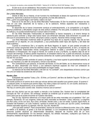 Corporación de estudios y artes orientales ZEN KITAIDO – Teatinos 251 of. 808 Fono: 09-4311387 Santiago - Chile 
El Zen es la vía sin atolladeros. Nos enseña a tomar conciencia de nuestros propios recursos y de la 
14 
profunda humanidad que esta en cada uno de nosotros. 
ZZeenn yy AArrtteess MMaarrcciiaalleess.. 
Desde el alba de su historia, el ser humano ha manifestado el deseo de superarse en fuerza y en 
sabiduría, aspirando a alcanzar la fuerza más grande y la más alta sabiduría. 
Pero, ¿cómo se puede llegar a ser fuerte y sabio a la vez? 
Esta es la Vía del Zen y de las Artes Marciales Tradicionales. El Zen ha enseñado siempre las dos 
Vías en una sola: desarrollo de la fuerza y de la sabiduría. Ambos aspectos son necesarios e 
interdependientes. 
El desarrollo de la fuerza únicamente conduce al embrutecimiento, a la competición y al orgullo. 
Muchos problemas y dificultades surgen de esta actitud unilateral. Por otra parte, la sabiduría sin la fuerza 
es ineficaz y no puede transformarnos ni actuar sobre el mundo. 
En las Artes Marciales Tradicionales se desarrollaba la fuerza necesaria y al mismo tiempo la 
sabiduría para controlar y dirigir esta fuerza hacia una dimensión elevada. Esta dimensión no puede ser 
otra que el conocimiento de sí mismo, del propio cuerpo y espíritu. Hacerse intimo consigo mismo. 
Las Artes Marciales modernas están en general muy lejos de su espíritu original. Hoy día se han 
convertido en un deporte, en una competición, y sus practicantes están lejos del espíritu y del ideal del 
Budo auténtico. 
Cuando la enseñanza Zen y el espíritu del Budo llegaron al Japón, el país estaba envuelto en 
continuas luchas sangrientas entre los distintos clanes y feudos. Progresivamente, el Zen y el espíritu de 
las artes marciales tradicionales chinas consiguieron detener el sable y convertirlo en un soporte de 
meditación e introspección. Así surgió el Kendo. En cuanto al arco y la flecha, su objetivo dejó de ser el 
corazón del enemigo. El blanco perdió importancia, el verdadero blanco fue, a partir de entonces, el propio 
espíritu ilusorio y limitado por las concepciones estrechas de nuestra personalidad. Así nació el Kyudo, la 
Vía del Tiro con Arco. 
La intimidad permite controlar el cuerpo y el espíritu y nos hace superar la personalidad estrecha, el 
ego, sus impulsos y su afán de conquistar y vencer a los demás. 
Por contradictorio que parezca, el secreto del Kendo, la Vía del Sable, es no desenvainar nunca el 
sable, es decir, desarrollar una fuerza y una sabiduría espiritual capaces de intuir con antelación la 
posibilidad de luchar y evitar que esas posibilidades se hagan reales. 
La esencia de las Artes Marciales y del Zen es "no combatir", sino despertarse al tronco común que 
nos une con todas las existencias del universo. 
KKaarraattee yy ZZeenn 
Extractado del capítulo "Jutsu y Do - El Arte y el Camino", del libro de Seikichi Toguchi: "El Zen y el 
Camino del Guerrero". 
"No existe puerta en el camino de la vida que rehuse abrirse ante aquellos que quieren pasar. Si quieres ir 
a cualquier parte, no importa qué camino elijas, hay miles y todos son buenos. Si, con suerte, alcanzas tu 
meta, el camino desaparecerá y tú te convertirás en el camino". 
"No hay un camino para vuestra vida. Vosotros mismos sois el camino". 
Estos son dos dichos que se oye repetir a menudo a los budistas Zen. Ilustran bien la complejidad del 
concepto de "Do" -el camino. Sin embargo, también es evidente que el camino es lo bastante accesible 
como para que se le pueda encontrar en nuestra vida diaria. 
Hoy en día, hacemos referencia a la mayor parte de las artes marciales con el apelativo "-Do": por 
ejemplo, Karate-Do. En sus orígenes, todas las artes marciales se llamaban "Jutsu" (técnica). La esgrima 
era Ken-Jutsu, el tiro con arco, Kyu-Jutsu, el Karate, Karate-Jutsu, y así con todas. Cuando Jigoro Kano, el 
fundador del Kodokan y el Judo moderno, cambia el nombre de Jyu-Jutsu por Jyu-Do (Judo), numerosos 
artistas marciales siguieron su ejemplo. Ken-Do, Kyu-Do, Karate-Do. 
¿Por qué este cambio?. Para comprenderlo, hemos de conocer la diferencia entre Jutsu y Do. Jutsu 
se refiere a la destreza, al grado o al nivel de habilidad, o a la competencia técnica, que solo algunas 
personas pueden alcanzar en determinadas disciplinas, después de muchos años de un duro 
entrenamiento especializado. En los tiempos antiguos, los artistas marciales, cualquiera que fuese su 
disciplina, trataban de lograr este nivel técnico de Jutsu. 
 