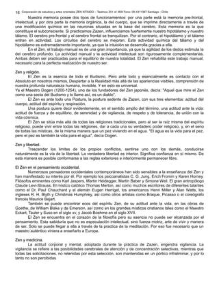 Corporación de estudios y artes orientales ZEN KITAIDO – Teatinos 251 of. 808 Fono: 09-4311387 Santiago - Chile 
Nuestra memoria posee dos tipos de funcionamientos: por una parte está la memoria pre-frontal, 
16 
intelectual, y por otra parte la memoria orgánica, la del cuerpo, que se imprime directamente a través de 
una modificación química en las neuronas situadas en la base del cerebro. Esta memoria es la que 
constituye el subconsciente. Si practicamos Zazen, influenciamos fuertemente nuestro hipotálamo y nuestro 
tálamo. El cerebro pre-frontal y el cerebro frontal se tranquilizan. Por el contrario, el hipotálamo y el tálamo 
entran en actividad. Los circuitos del cerebro se mejoran. Esta actividad química del tálamo y del 
hipotálamo es extremadamente importante, ya que la intuición se desarrolla gracias a ella. 
En el Zen, el trabajo manual es de una gran importancia, ya que la agilidad de los dedos estimula la 
del cerebro profundo. La actividad manual y la actividad intelectual son rigurosamente complementarias. 
Ambas deben ser practicadas para el equilibrio de nuestra totalidad. El Zen rehabilita este trabajo manual, 
necesario para la perfecta realización de nuestro ser. 
ZZeenn yy rreelliiggiióónn.. 
El Zen es la esencia de todo el Budismo. Pero ante todo y esencialmente es contacto con el 
Absoluto en nosotros mismos, Despertar a la Realidad más allá de las apariencias visibles, comprensión de 
nuestra profunda naturaleza humana, invisible. Y en esto es universal. 
Ya el Maestro Dogen (1200-1254), uno de los fundadores del Zen japonés, decía: "Aquel que mire el Zen 
como una secta del Budismo y lo llame así, es un diablo". 
El Zen es ante todo una Postura, la postura sedente de Zazen, con sus tres elementos: actitud del 
cuerpo, actitud del espíritu y respiración. 
Una postura quiere decir evidentemente, en el sentido amplio del término, una actitud ante la vida: 
actitud de fuerza y de equilibrio, de serenidad y de vigilancia, de respeto y de tolerancia, de unión con la 
vida cósmica. 
El Zen se sitúa más allá de todas las religiones tradicionales, pero al ser la raíz misma del espíritu 
religioso, puede vivir entre todas las religiones, dar a cada una su verdadero poder religioso, y, en el seno 
de todas las místicas, de la misma manera que un pez viviendo en el agua. "El agua es la vida para el pez, 
pero el pez es también la vida para el agua", decía Dogen. 
ZZeenn yy lliibbeerrttaadd.. 
Trascender los limites de los propios conflictos, sentirse uno con los demás, conducirse 
naturalmente es la vía de la libertad. La verdadera libertad es interior. Significa confianza en sí mismo. De 
esta manera es posible conformarse a las reglas exteriores e interiormente permanecer libre. 
EEll ZZeenn eenn eell ppeennssaammiieennttoo oocccciiddeennttaall.. 
Numerosos pensadores occidentales contemporáneos han sido sensibles a la enseñanza del Zen y 
han manifestado su interés por él. Por ejemplo los psicoanalistas C. G. Jung, Erich Fromm y Karen Horney. 
Filósofos eminentes como Karl Jaspers, Martin Heidegger, Martin Baber y Simone Weil. El gran antropólogo 
Claude Levi-Strauss. El místico católico Thomas Merton, así como muchos escritores de diferentes talantes 
como el Dr. Paul Chauchard y el alemán Eugen Herrigel, los americanos Henri Miller y Alan Watts, los 
ingleses R. H. Blyth y Christmas Humphrey, así como otros artistas como Braque, Picasso o el coreógrafo 
francés Maurice Bejart. 
También se puede encontrar ecos del espíritu Zen, de su actitud ante la vida, en las obras de 
Goethe, de William Blake y de Emerson, así como en los grandes místicos cristianos tales como el Maestro 
Eckart, Tauler y Suso en el siglo xv, y Jacob Boehme en el siglo XVII. 
El Zen se encuentra en el corazón de la filosofía pero su esencia no puede ser alcanzada por el 
pensamiento. Esta sabiduría que no es especulación intelectual, sino fuerza motriz, arte de vivir y manera 
de ser. Solo se puede llegar a ella a través de la practica de la meditación. Por eso fue necesario que un 
maestro auténtico viniera a enseñarlo a Europa. 
ZZeenn yy mmeeddiicciinnaa.. 
La actitud corporal y mental, adoptada durante la práctica de Zazen, engendra vigilancia. La 
vigilancia se refiere a las posibilidades cerebrales de atención y de concentración selectivas, mientras que 
todas las solicitaciones, no retenidas por esta selección, son mantenidas en un pórtico infraliminar, y por lo 
tanto no son percibidas 
 