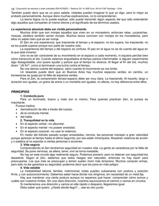 Corporación de estudios y artes orientales ZEN KITAIDO – Teatinos 251 of. 808 Fono: 09-4311387 Santiago - Chile 
También puedo decir que es un poco salada. Ustedes pueden imaginar lo que yo digo, pero lo mejor es 
probarlo personalmente. Aunque diera muchas explicaciones, no lo comprenderían. 
La teoría lógica no lo puede explicar, sólo puede transmitir algún aspecto del que sólo entenderán 
algo aquellos que compartan el mismo idioma y el significado de los términos usados. 
La experiencia absoluta debe ser vivida personalmente. 
Muchos dirán que son monjes aquellos que viven en un monasterio; entonces ratas, cucarachas, 
moscas, etcétera también serían monjes. Muchos laicos conviven con monjes en los monasterios, pero 
ellos no saben bien qué es ser monje. 
El Zen es una experiencia, que trasciende el tiempo y el espacio; no los supera, los trasciende; no 
se los puede superar porque son parte de nuestra vida. 
La experiencia del tiempo y del espacio es confusa. El pez en el agua no se da cuenta del agua en 
la que está inmerso. 
Uno no es tan consciente de su movimiento en el espacio a cada momento, ni siquiera percibe bien 
cómo transcurre el día. Cuando estamos angustiados el tiempo parece interminable; si alguien experimenta 
algo desagradable, uno quiere ayudar y parece que el tiempo no alcanza. Al llegar el fin del día, muchos 
dicen: “¡Al fin!”, como si terminaran una lucha contra el tiempo. 
No nos damos cuenta del espacio, salvo cuando el movimiento se nos limita. 
Un taiwanés puede decir que en Buenos Aires hay muchos espacios verdes; en cambio, un 
bonaerense se queja por la falta de espacios verdes. 
Para el Zen, la comprensión tiempo-espacio debe ser muy clara. La trasciende. Al hacerlo, largo o 
duración son iguales, un grano de arena o un montaña son iguales, no afecta, no hay diferencia entre ellos. 
PPRRIINNCCIIPPIIOOSS 
1. Conducta pura 
Para un iluminado, bueno y malo son lo mismo. Para quienes practican Zen, la pureza es 
importante. 
Pureza implica: 
· demostración de ella a través del cuerpo. 
· de la conducta mental. 
· del habla 
2. Tranquilidad en la vida 
· En el aspecto verbal –no alborotar. 
· En el aspecto mental –no poseer ansiedad. 
· En el aspecto corporal –no usar la violencia. 
En medio del tránsito pesado surgen ansiedades, nervios, las personas manejan a gran velocidad 
porque aprecian el tiempo hasta el último segundo; por eso están intranquilos. Muestran violencia de acción 
y o palabra al no soportar a ciertas personas o acciones. 
3. Vida segura 
Comprendiendo el Zen tendremos seguridad en nuestra vida. La gente se caracteriza por la falta de 
seguridad. Se pone nerviosa, se altera, teme; vivir se torna inestable. 
No hay en este mundo algo realmente seguro. Podemos prevenir, pero no detener con seguridad los 
desastres. Según el Zen, sabemos que estos riesgos son naturales, entonces no hay razón para 
preocuparse. Los que más se preocupan y temen suelen morir más temprano. Muchos compran armas, 
pero esto no les garantiza su seguridad; podemos decir que los pone en más peligro. 
4. Vida estable 
La inestabilidad laboral, familiar, matrimonial, todas pueden subsanarse con postura y posición 
firme, y con autoconocimiento. Debemos saber hacia dónde nos dirigimos, sin necesidad de un meta fija. 
Hay que mantener una cierta postura aunque no sepamos qué hacer; comprender cómo somos y 
cuáles son nuestros límites. Sin una clara dirección, nosotros equivocamos el camino o vamos en círculos. 
Si mantenemos una dirección y vamos en ella rápido o despacio, llegaremos igual. 
Debo saber qué quiero. ¿Hasta dónde llego?..., ese es otro punto. 
18 
 
