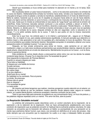 Corporación de estudios y artes orientales ZEN KITAIDO – Teatinos 251 of. 808 Fono: 09-4311387 Santiago - Chile 
Decidí que necesitaba un truco similar para mantener mi atención en mi mente y en mi tarea. Solo 
podía haber música. 
Me visualizaba dando un paso hacia el escenario... como si me estuviera acercando a la entrada de 
la cueva de Aladino. Deliberadamente echaba los hombros hacia atrás, tomaba una respiración profunda, 
empujaba la lengua contra el paladar y cerraba la mandíbula, estableciéndola en el modo de determinación. 
Metía la cadera, haciendo que la curva de mi espalda se arqueara hacia atrás en vez de hacia delante. 
Fingía una ligera sonrisa estirando un poco la boca y contrayendo los músculos de alrededor de la nariz y 
de los ojos, hasta que mi mirada se entrecerraba en ese asana de "yoga facial" que estimula la emisión de 
endorfinas. Estas hormonas naturales siempre conducen a una postura confiada y elevan el ánimo. Y 
entonces me visualizaba caminando hacia el micrófono, diciendo a cada paso: "Abrete Sésamo... sí, ábrete. 
Abrete, Sésamo, sí, ábrete para mí..." Y mientras la banda comenzaba a tocar una gran roca se apartaba 
dejando libre la entrada de la cueva, después entraba en ella con seguridad, como si estuviera en mi 
refugio. Y a la señal cantaba dentro de la cueva. Y todo lo que podía oír era la música resonando 
maravillosamente. 
Esto fue lo que hice: me entrené para ir a mi interior y permanecer allí... segura en mi Refugio 
Búdico. No, no mejoré mi voz, pero estaba sobremanera equilibrada. A menudo pensaba que obtendría un 
público mayor y más apreciativo si tan solo me quedaba allí y demostraba mi truco de equilibrio. Pero ese 
no era el problema que estaba intentando resolver. Necesitaba conquistar mi ansiedad y obtener una nueva 
perspectiva sobre mi habilidad musical. Y en eso tuve éxito. 
Después, se hizo simple entrenarme para entrar en trance... para sentarme en un cojín de 
meditación y dejar a un lado esos revoltosos pensamientos que acostumbraban retarme, dejando de verme 
desde afuera, observándome en el acto de observarme. Mentalmente me ponía en la Cueva - o en la Zona, 
como lo queramos llamar. 
Este problema de vernos desde afuera y preocuparnos sobre cómo nos ven los demás ha estado 
rondando largo tiempo. Chuang Tzu lo describe como "la necesidad de ganar". 
Dice (siguiendo la traducción de Thomas Merton): 
Cuando un arquero dispara por nada 
Tiene toda su habilidad. 
Si dispara por una hebilla de bronce 
Ya está nervioso. 
Si dispara por un premio de oro 
Se vuelve ciego 
O ve dos objetivos – 
¡Está fuera de su mente! 
Su habilidad no ha cambiado. Pero el premio 
Le divide. Se preocupa. 
Piensa más en ganar 
Que en disparar – 
Y la necesidad de ganar 
Le resta poder. 
No importa qué tarea tengamos que realizar, mientras pongamos nuestra atención en el exterior, en 
la mente de los demás en vez de mantener nuestra atención donde debería estar, segura en nuestro 
interior, en nuestra Mente Búdica, sufriremos ansiedad y haremos confusión de las cosas. 
Todo lo que hace falta para solventar el problema es una concentración feroz, un truco de postura, y 
las palabras mágicas repetidas como un mantra. "Por amor de Dios, abre la puerta." 
LLaa RReessppiirraacciióónn SSaalluuddaabbllee rreevviissaaddaa** 
La práctica del pranayama puede describirse como un control voluntario de la inspiración, de la 
espiración y de la retención de la respiración. Esto se hace principalmente estableciendo una nueva 
condición de respiración que se pretende convertir en habitual tras la suficiente práctica voluntaria. En esta 
conexión se encuentra que la transición del esfuerzo al hábito va acompañada de una sensación en la 
mente (que podríamos llamar humor), que crece y se convierte en definitiva en el curso del proceso, más 
tarde siempre que uno encuentre que la respiración ha vuelto a un viejo e indeseado hábito se puede 
* por el reverendo Chuan Zhi Shakya. Traucido desde el inglés por Shi Chuan Fa 
21 
 