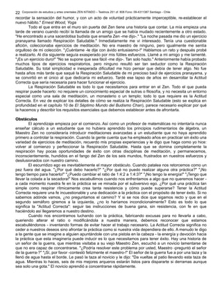 Corporación de estudios y artes orientales ZEN KITAIDO – Teatinos 251 of. 808 Fono: 09-4311387 Santiago - Chile 
22 
recordar la sensación del humor, y con un acto de voluntad prácticamente imperceptible, re-establecer el 
nuevo hábito." Ernest Wood, Yoga 
Todo el que entra en el muro sin puerta del Zen tiene una historia que contar. La mía empieza una 
tarde de verano cuando recibí la llamada de un amigo que se había mudado recientemente a otro estado. 
"He encontrado a una sacerdotisa budista que enseña Zen -me dijo-." "La noche pasada me dio un ejercicio 
pranayama llamado Respiración Saludable." Inmediatamente me vi interesado. Tenía una cuestionable 
afición, coleccionaba ejercicios de meditación. No era maestro de ninguno, pero igualmente me sentía 
orgulloso de mi colección. "¡Cuéntame -le dije con ávido entusiasmo-!" Hablamos un rato y después probé 
a realizarlo. Al día siguiente seguía exasperado por mis fútiles esfuerzos. Llamé a mi amigo y me lamenté. 
"¡Es un ejercicio duro!" "No se supone que sea fácil -me dijo-. Tan solo hazlo." Anteriormente había probado 
muchos tipos de ejercicios respiratorios, pero ninguno resultó ser tan seductor como la Respiración 
Saludable. Su total simplicidad e inesperada dificultad me hizo pensar que debía de tener algo. No fue 
hasta años más tarde que saqué la Respiración Saludable de mi precioso baúl de ejercicios pranayama, y 
se convirtió en el único al que dedicaría mi esfuerzo. Tardé ese lapso de años en desarrollar la Actitud 
Correcta que sería necesaria para hacer funcionar el ejercicio. 
La Respiración Saludable es todo lo que necesitamos para entrar en el Zen. Todo el que pueda 
respirar puede hacerlo: no requiere un conocimiento especial de sutras o filosofía, y no necesita un entorno 
especial como una sala de meditación, un monasterio o un templo; todo lo que requiere es la Actitud 
Correcta. En vez de explicar los detalles de cómo se realiza la Respiración Saludable (esto se explica en 
profundidad en el capítulo 10 de El Séptimo Mundo del Budismo Chan), parece necesario explicar por qué 
la hacemos y describir los requisitos esenciales que debemos establecer antes de afrontarla. 
OObbssttááccuullooss 
El aprendizaje empieza por el comienzo. Así como un profesor de matemáticas no intentaría nunca 
enseñar cálculo a un estudiante que no hubiera aprendido los principios rudimentarios de álgebra, un 
Maestro Zen no consideraría introducir meditaciones avanzadas a un estudiante que no haya aprendido 
primero a controlar la respiración. Cuando la gente cuenta que ha empleado años en practicar sin éxito una 
variedad de ejercicios de meditación, recuerdo mis propias experiencias y le digo que haga como yo hice: 
volver al comienzo y perfeccionar la Respiración Saludable. Hasta que se domina completamente la 
respiración hay pocas oportunidades de éxito con otras disciplinas de meditación, y permanecemos, 
inconscientemente, hundidos en el fango del Zen de los seis mundos, frustrados en nuestros esfuerzos y 
desilusionados con nuestro camino. 
El escurridizo ego es inevitablemente el mayor obstáculo. Cuando patalea nos retorcemos como un 
pez fuera del agua. "¿Por qué debo hacerlo?" "¿Por qué no puedo realizar alguna otra práctica?" "¡No 
tengo tiempo para hacerlo!" "¿Puedo cambiar el ratio de 1:4:2 a 1:4:3?" "¡No tengo la energía!" "¡Tengo que 
llevar la colada a la secadora!" Nos escabullimos cuando nos enfrentamos a algo que no queremos hacer - 
a cada momento nuestra fe en la práctica se ve minada por el subversivo ego. ¿Por qué una práctica tan 
simple como respirar rítmicamente crea tanta resistencia y cómo puede superarse? Tener la Actitud 
Correcta requiere una fe incuestionable y una dedicación a la práctica con el propósito de tener éxito. Si no 
sabemos adónde vamos, ¿no preguntamos el camino? Y si se nos dice que sigamos recto y que en el 
segundo semáforo giremos a la izquierda, ¿no lo haríamos incondicionalmente? Esto es todo lo que 
significa la "Actitud Correcta": seguir las instrucciones de buena gana, sin resistencia, con fe en que 
haciéndolo así llegaremos a nuestro destino. 
Cuando nos encontramos luchando con la práctica, fabricando excusas para no llevarla a cabo, 
queriendo alterar el ratio o modificándola a nuestra manera, debemos reconocer que estamos 
escabulléndonos - inventando formas de evitar hacer el trabajo necesario. La Actitud Correcta significa no 
ceder a nuestros deseos sino afrontar la práctica como si nuestra vida dependiera de ello. A menudo le digo 
a la gente que se imagine a alguien apuntándole con una pistola en la cabeza - la energía y devoción hacia 
la práctica que esta imaginería puede inducir es lo que necesitamos para tener éxito. Hay una historia de 
un señor de la guerra, que mientras visitaba a su viejo Maestro Zen, escuchó a un novicio lamentarse de 
que no era capaz de concentrarse. "¿Podría resolver este problema por usted, Maestro -preguntó el señor 
de la guerra-?" "¡Sí, por favor -contestó felizmente el maestro-!" El señor de la guerra fue a por una taza y la 
llenó de agua hasta el borde. Le pasó la taza al novicio y le dijo: "Da vueltas al patio llevando esta taza de 
agua. Mientras lo haces, seis de mis mejores arqueros estarán listos para dispararte si derramas aunque 
sea solo una gota." El novicio aprendió a concentrarse rápidamente. 
 