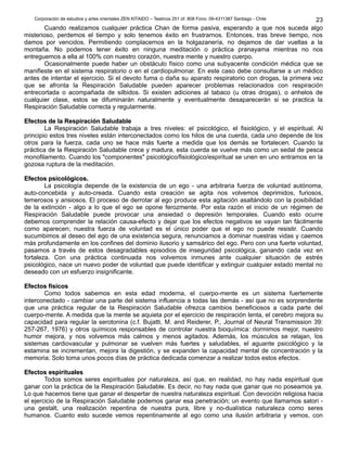 Corporación de estudios y artes orientales ZEN KITAIDO – Teatinos 251 of. 808 Fono: 09-4311387 Santiago - Chile 
23 
Cuando realizamos cualquier práctica Chan de forma pasiva, esperando a que nos suceda algo 
misterioso, perdemos el tiempo y solo tenemos éxito en frustrarnos. Entonces, tras breve tiempo, nos 
damos por vencidos. Permitiendo complacernos en la holgazanería, no dejamos de dar vueltas a la 
montaña. No podemos tener éxito en ninguna meditación o práctica pranayama mientras no nos 
entreguemos a ella al 100% con nuestro corazón, nuestra mente y nuestro cuerpo. 
Ocasionalmente puede haber un obstáculo físico como una subyacente condición médica que se 
manifieste en el sistema respiratorio o en el cardiopulmonar. En este caso debe consultarse a un médico 
antes de intentar el ejercicio. Si el devoto fuma o daña su aparato respiratorio con drogas, la primera vez 
que se afronta la Respiración Saludable pueden aparecer problemas relacionados con respiración 
entrecortada o acompañada de silbidos. Si existen adiciones al tabaco (u otras drogas), o anhelos de 
cualquier clase, estos se difuminarán naturalmente y eventualmente desaparecerán si se practica la 
Respiración Saludable correcta y regularmente. 
EEffeeccttooss ddee llaa RReessppiirraacciióónn SSaalluuddaabbllee 
La Respiración Saludable trabaja a tres niveles: el psicológico, el fisiológico, y el espiritual. Al 
principio estos tres niveles están interconectados como los hilos de una cuerda, cada uno depende de los 
otros para la fuerza, cada uno se hace más fuerte a medida que los demás se fortalecen. Cuando la 
práctica de la Respiración Saludable crece y madura, esta cuerda se vuelve más como un sedal de pesca 
monofilamento. Cuando los "componentes" psicológico/fisiológico/espiritual se unen en uno entramos en la 
gozosa ruptura de la meditación. 
EEffeeccttooss ppssiiccoollóóggiiccooss.. 
La psicología depende de la existencia de un ego - una arbitraria fuerza de voluntad autónoma, 
auto-concebida y auto-creada. Cuando esta creación se agita nos volvemos deprimidos, furiosos, 
temerosos y ansiosos. El proceso de derrotar al ego produce esta agitación asaltándolo con la posibilidad 
de la extinción - algo a lo que el ego se opone ferozmente. Por esta razón el inicio de un régimen de 
Respiración Saludable puede provocar una ansiedad o depresión temporales. Cuando esto ocurre 
debemos comprender la relación causa-efecto y dejar que los efectos negativos se vayan tan fácilmente 
como aparecen; nuestra fuerza de voluntad es el único poder que el ego no puede resistir. Cuando 
sucumbimos al deseo del ego de una existencia segura, renunciamos a dominar nuestras vidas y caemos 
más profundamente en los confines del dominio ilusorio y samsárico del ego. Pero con una fuerte voluntad, 
pasamos a través de estos desagradables episodios de inseguridad psicológica, ganando cada vez en 
fortaleza. Con una práctica continuada nos volvemos inmunes ante cualquier situación de estrés 
psicológico, nace un nuevo poder de voluntad que puede identificar y extinguir cualquier estado mental no 
deseado con un esfuerzo insignificante. 
EEffeeccttooss ffííssiiccooss 
Como todos sabemos en esta edad moderna, el cuerpo-mente es un sistema fuertemente 
interconectado - cambiar una parte del sistema influencia a todas las demás - así que no es sorprendente 
que una práctica regular de la Respiración Saludable ofrezca cambios beneficiosos a cada parte del 
cuerpo-mente. A medida que la mente se aquieta por el ejercicio de respiración lenta, el cerebro mejora su 
capacidad para regular la serotonina (c.f. Bujatti, M. and Reiderer, P., Journal of Neural Transmission 39: 
257-267, 1976) y otros químicos responsables de controlar nuestra bioquímica: dormimos mejor, nuestro 
humor mejora, y nos volvemos más calmos y menos agitados. Además, los músculos se relajan, los 
sistemas cardiovascular y pulmonar se vuelven más fuertes y saludables, el aguante psicológico y la 
estamina se incrementan, mejora la digestión, y se expanden la capacidad mental de concentración y la 
memoria. Solo toma unos pocos días de práctica dedicada comenzar a realizar todos estos efectos. 
EEffeeccttooss eessppiirriittuuaalleess 
Todos somos seres espirituales por naturaleza, así que, en realidad, no hay nada espiritual que 
ganar con la práctica de la Respiración Saludable. Es decir, no hay nada que ganar que no poseamos ya. 
Lo que hacemos tiene que ganar el despertar de nuestra naturaleza espiritual. Con devoción religiosa hacia 
el ejercicio de la Respiración Saludable podemos ganar esa penetración; un evento que llamamos satori - 
una gestalt, una realización repentina de nuestra pura, libre y no-dualística naturaleza como seres 
humanos. Cuanto esto sucede vemos repentinamente al ego como una ilusión arbitraria y vemos, con 
 