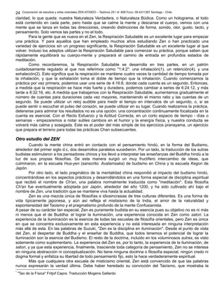 Corporación de estudios y artes orientales ZEN KITAIDO – Teatinos 251 of. 808 Fono: 09-4311387 Santiago - Chile 
24 
claridad, lo que queda: nuestra Naturaleza Verdadera, o Naturaleza Búdica. Como un holograma, el todo 
está contenido en cada parte, pero hasta que se calme la mente y descanse el cuerpo, vemos con una 
mente que se lanza en todas las direcciones, creando distinciones de forma, sonido, olor, gusto, tacto, y 
pensamiento. Solo vemos las partes y no el todo. 
Para la gente que es nueva en el Zen, la Respiración Saludable es un excelente lugar para empezar 
una práctica. Y para aquellos que han empleado muchos años estudiando Zen o han practicado una 
variedad de ejercicios sin un progreso significante, la Respiración Saludable es un excelente lugar al que 
volver. Incluso los adeptos utilizan la Respiración Saludable para comenzar su práctica, porque saben que 
rápidamente equilibrará su cuerpo-mente y preparará el camino de entrada en profundos estados de 
meditación. 
Como recordaremos, la Respiración Saludable se desarrolla en tres partes, en un patrón 
cuidadosamente regulado al que nos referimos como "1:4:2": una inhalación(1), un retención(4), y una 
exhalación(2). Esto significa que la respiración se mantiene cuatro veces la cantidad de tiempo tomada por 
la inhalación, y que la exhalación toma el doble de tiempo que la inhalación. Cuando comenzamos la 
práctica por vez primera, podemos usar una serie de 4:16:8, donde cada cuenta es un segundo. Entonces, 
a medida que la respiración se hace más fuerte y duradera, podemos cambiar a series de 6:24:12, y más 
tarde a 8:32:16, etc. A medida que trabajamos con la Respiración Saludable, aumentamos gradualmente el 
número de cuentas para duraciones cada vez mayores, manteniendo el mismo ratio y las cuentas de un 
segundo. Se puede utilizar un reloj audible para medir el tiempo en intervalos de un segundo, o, si se 
puede sentir o escuchar el pulso del corazón, se puede utilizar en su lugar. Cuando realizamos la práctica, 
detenerse para admirar los resultados no es una opción: una concentración continuamente focalizada en la 
cuenta es esencial. Con el Recto Esfuerzo y la Actitud Correcta, en un corto espacio de tiempo - días o 
semanas - empezaremos a notar sutiles cambios en el humor y la energía física, y nuestra conducta se 
volverá más calma y sosegada. Este es el poder del más simple de los ejercicios pranayama, un ejercicio 
que prepara el terreno para todas las prácticas Chan subsecuentes. 
OOttrroo eessttuuddiioo ddeell ZZEENN** 
Cuando la mente china entró en contacto con el pensamiento hindú, en la forma del Budismo, 
alrededor del primer siglo d.c, dos desarrollos paralelos sucedieron. Por un lado, la traducción de los sutras 
budistas estimularon a los pensadores chinos y los llevó a interpretar las enseñanzas del Buddha hindú a la 
luz de sus propias filosofías. De esta manera surgió un muy fructífero intercambio de ideas, que 
culminaron, en la escuela Hua-yen (sanscrito: Avatamsaka) de budismo en China y la escuela Kegon de 
Japón. 
Por otro lado, el lado pragmático de la mentalidad china respondió al impacto del budismo hindú, 
concentrándose en los aspectos prácticos y desarrollándolos en una forma especial de disciplina espiritual 
que recibió el nombre de Ch'an, una palabra normalmente traducida como "meditación". Esta filosofía 
Ch'an fue eventualmente adoptada por Japón, alrededor del año 1200, y ha sido cultivado ahí bajo el 
nombre de Zen, una tradición que se mantiene viva hasta la actualidad. 
Zen es una mezcla única de filosofías e idiosincrasias de tres culturas diferentes. Es una forma de 
vida típicamente japonesa, y aún así refleja el mistisismo de la India, el amor de la naturalidad y 
espontaneidad del Taoismo y el pragmatismo profundo de la mente Confusianista. 
A pesar de su carácter tan especial, Zen es puramente budista en su esencia pues su objetivo no es ni más 
ni menos que el de Buddha: el lograr la iluminación, una experiencia conocida en Zen como satori. La 
experiencia de la iluminación es la esencia de todas las escuelas de filosofía orientales, pero Zen es única 
en que se concentra exclusivamente en esta experiencia y no está interesada en ninguna interpretación 
más allá de esta. En las palabras de Suzuki, "Zen es la disciplina en iluminación". Desde el punto de vista 
del Zen, el despertar de Buddha y el enseñar de Buddha, que todos tenemos el potencial de lograr la 
iluminación son la esencia del Budismo. El resto de la doctrina, incluido en los voluminosos sutras, es visto 
solamente como suplementario. La experiencia del Zen es, por lo tanto, la experiencia de la iluminación, de 
satori, y ya que esta experiencia, finalmente, trasciende toda categoría de pensamiento, Zen no se interesa 
en ninguna abstracción ni conceptualización. No tiene ninguna doctrina o filosofía especial, ningún credo ni 
dogma formal y enfatiza su libertad de todo pensamiento fijo, esto la hace verdaderamente espiritual. 
Más que cualquiera otra escuela de misticismo oriental, Zen está convencido de que las palabras 
nunca expresarán la verdad última. Debe haber heredado su convicción del Taoísmo, que mostraba la 
* "Tao de la Física" Fritjof Capra. Traducción Mogens Gallardo 
 