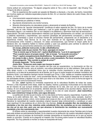 Corporación de estudios y artes orientales ZEN KITAIDO – Teatinos 251 of. 808 Fono: 09-4311387 Santiago - Chile 
25 
misma actitud sin compromisos. "Si alguien pregunta sobre el Tao y otro le responde", dijo Chuang Tzu, 
"ninguno de ellos lo conoce". 
Pero la experiencia Zen puede ser pasada de Maestro a discípulo, y ha sido, de hecho, transmitido 
por muchos siglos por métodos especiales propios de Zen. En un resumen clásico de cuatro líneas, Zen es 
descrito como: 
· Una transmisión especial externa a las escrituras. 
· No sostenida por palabras ni letras, 
· Apuntando directamente a la mente humana, 
· Mirando directamente a la naturaleza propia y alcanzando el estado de Buddha. 
Esta técnica de "apuntar directamente" constituye el sabor especial de Zen. Es típico de la mente 
japonesa, que es más intuitiva que intelectual y que le gusta entregar los hechos como hechos, sin 
comentario alguno. Los maestros Zen no son adeptos a la palabrería y aborrecen todo tipo de teorización y 
especulación. De esta manera desarrollaron métodos que apuntan directamente a la verdad, con acciones 
y palabras repentinas y espontáneas, que exponen paradojas del pensamiento conceptual y, como los 
koans, están orientados a parar el proceso mental del pensamiento, preparando así al estudiante a la 
experiencia mística. Esta técnica se ve muy bien ilustrada en los siguientes ejemplos de cortas 
conversaciones entre maestro y discípulo. En estas conversaciones, que forman la mayor parte de la 
literatura Zen, los maestros hablan lo menos posible y usan sus palabras para cambiar la atención del 
discípulo desde los pensamientos abstractos a la realidad concreta. 
Un monje, pidiendo instrucción, le dijo a Bodhidharma: 
"No tengo nada de paz mental. Por favor, apacigüe mi mente." 
"Trae tu mente aquí al frente mío", replicó Bodhidharma, "y yo te lo apaciguaré!" 
"Pero cuando busco mi propia mente," dijo el monje, "no la puedo encontrar." 
"Eso!", replicó energéticamente Bodhidharma, "he apaciguado tu mente!" 
Un monje le dijo a Joshu: "Acabo de entrar a este monasterio. Por favor enséñame." 
Joshu preguntó: "Has comido tu potaje de arroz?" 
El monje responde: "Ya he comido." 
Joshu dice: "Entonces sería mejor que lavaras tu plato." 
Estos diálogos hacen notar otro aspecto del Zen que es característico. La iluminación en Zen no 
significa retirarse del mundo, sino al contrario, una activa participación en la vida cotidiana. Este punto de 
vista atrajo mucho a la mentalidad china que le colocaba mucha importancia a una vida práctica y 
productiva y a la idea de la perpetuación de la familia, por lo que no podía aceptar el carácter monástico del 
Budismo hindú. Los maestros siempre hacían hincapié que Ch'an, o Zen, estaba en nuestras experiencias 
diarias, la "mente de todos los días", como proclamaba Ma-tsu. Se enfatizaba el despertar en el medio de 
las actividades diarias y dejaban muy en claro que veían a la vida diaria, no sólo como la forma de lograr la 
iluminación, sino como la iluminación misma. 
En Zen, satori significa la inmediata experiencia de la naturaleza Buddha de todas las cosas. 
Primero y más importante entre éstas, están los objetos, hechos y personas involucradas en la vida diaria, 
de tal manera de que aunque enfatiza las cosas prácticas de la vida, Zen aun así es profundamente 
mística. Al vivir enteramente en el presente, dándole atención completa a los asuntos diarios, alguien que 
ha logrado satori experimenta la admiración y misterio de la vida en cada situación: ¡Qué maravilloso 
ésto, cuan misterioso! Cargo la leña, saco agua del pozo. 
La perfección de Zen es por lo tanto vivir la vida diaria en forma natural y espontánea. Cuando a Po-chang 
se le pidió definiera Zen, dijo, "Cuando tengo hambre, como, cuando estoy cansado, duermo." 
Aunque esto suene simple y obvio, como tantas otras cosas en Zen, es de hecho una tarea bastante difícil. 
Recobrar la naturalidad de nuestra naturaleza original requiere largo entrenamiento y constituye un gran 
logro espiritual. En las palabras de un dicho Zen muy famoso: Antes de estudiar Zen, las montañas son 
montañas y los ríos son ríos; mientras estás estudiando Zen, las montañas ya no son montañas y 
los ríos ya no son ríos; pero una vez que alcanzas la iluminación las montañas son nuevamente 
montañas y los ríos nuevamente ríos. 
El énfasis sobre la naturalidad y espontaneidad muestra claramente las raíces Taoístas pero la base 
para este énfasis es estrictamente Budista. Es la creencia en la perfección de nuestra naturaleza original, la 
realización de que el proceso de iluminación consiste meramente en transformarnos en lo que ya somos 
desde un principio. Cuando se le preguntó al maestro Zen Po-chang sobre buscar la naturaleza Buddha, 
respondió, "Es muy parecido a montar un buey en busqueda del buey." 
 