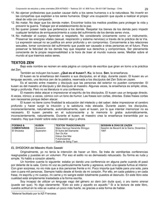 Corporación de estudios y artes orientales ZEN KITAIDO – Teatinos 251 of. 808 Fono: 09-4311387 Santiago - Chile 
29 
11. No ejercer profesiones que puedan causar daño a los seres humanos o a la naturaleza. No invertir en 
las compañías que explotan a los seres humanos. Elegir una ocupación que ayude a realizar el propio 
ideal de vida con compasión. 
12. No matar. No dejar que los demás maten. Encontrar todos los medios posibles para proteger la vida y 
prevenir la guerra. Trabajar por el establecimiento de la paz. 
13. No querer poseer nada que pertenezca a los demás. Respetar los bienes de los demás pero impedir 
cualquier tentativa de enriquececimiento a costa del sufrimiento de los demás seres vivos. 
14. No maltratar el cuerpo. Aprender a respetarlo. No considerarlo únicamente como un instrumento. 
Preservar las energías vitales (sexual, respiración y sistema nervioso) a través de la práctica de la Vía. 
La expresión sexual no se justifica sin amor profundo y sin compromiso. Concerniente a las relaciones 
sexuales, tomar conciencia del sufrimiento que puede ser causado a otras personas en el futuro. Para 
preservar la felicidad de los demás hay que respetar sus derechos y compromisos. Ser plenamente 
consciente de la propia responsabilidad a la hora de traer al mundo nuevos seres. Meditar sobre el 
mundo al que traemos estos seres. 
TEXTOS ZEN* 
Bajo este nombre se reúnen en esta página un conjunto de escritos que giran en torno a la práctica 
del Zen. 
También se incluyen los kusen. ¿Qué es el kusen?. Ku, la boca. Sen, la enseñanza. 
El kusen es la enseñanza del maestro a sus discípulos, en el dojo, durante zazen. El kusen es un 
lenguaje secreto, una técnica zen de la palabra, reservada a los discípulos del Zen Soto en zazen. 
Es el secreto entre maestro y discípulo que las personas del exterior no pueden comprender. El 
kusen es del maestro al discípulo y del discípulo al maestro. Algunas veces, la enseñanza es simple; otras, 
larga y profunda. Pero no es literatura ni una conferencia. 
El maestro debe atacar e impresionar el espíritu de los discípulos. El kusen usa un lenguaje directo. 
A veces, irónico; a veces, cómico con un tono de humor. Las frases son cortas, directas. Estas frases cortas 
son necesarias porque deben atacar. 
El kusen no tiene como finalidad la educación del intelecto y del saber; debe impresionar el cerebro 
profundo y hacer surgir la intuición y la sabiduría más elevada. Durante zazen, los discípulos, 
inconscientemente, naturalmente, automáticamente, oyen el kusen, por lo que intentar memorizar no es 
necesario. El kusen penetra en el subconsciente y la memoria lo graba automáticamente, 
inconscientemente, naturalmente. Durante el kusen, el maestro crea la enseñanza transmitida por su 
maestro. Hay que insistir sobre esta creación aquí y ahora. 
POEMAS & 
KUSEN 
COMENTARIOS 
Bodaishin 
El Shodoka 
Zazenshin 
TEXTOS TRADICIONALES 
Maka Hannya Haramita Shingyo 
El Sutra del Diamante 
San Do Kai 
Hokyo Zan Mai 
Fukanzazengi 
Gatha de Seng T’san 
SESSHIN & DÍAS DE ZAZEN 
Sesshin de Becerril de la Sierra, Diciembre 
1997 
EELL SSHHOODDOOKKAA ddeell MMaaeessttrroo KKooddoo SSaawwaakkii 
Originalmente, yo no tenía la intención de hacer un libro. Se trata de veintitantas conferencias 
reagrupadas y puestas en un volumen. Por eso el estilo no es demasiado rebuscado. Su forma es ruda y 
simple. Yo hablo a corazón abierto. 
Un hombre cuenta lo siguiente: estaba yo dando una conferencia en alguna parte cuando él pasó 
por delante de la sala. Como mi voz es particularmente fuerte y agresiva, echó una ojeada furtiva al interior. 
Con gran sorpresa, no vio más que a dos personas frente a mí. Poco importa que hable para una sola, para 
cien o para mil personas. Siempre hablo desde el fondo de mi corazón. Por ello, en cada palabra y en cada 
frase, mi espíritu y mi cuerpo, mi carne y mi sangre están totalmente puestos al desnudo. En este libro esta 
cualidad está simplemente trasladada a la forma escrita. 
Soy incapaz de utilizar un lenguaje vago del género so daro (sin duda que), o aru kamo sirenai 
(puede ser que). Yo digo claramente: "Esto es esto y aquello es aquello." Si a la lectura de este libro, 
vuestra actitud en la vida se vuelve un poco más fuerte, es gracias a esta forma de hablar. 
* Material facilitado por la AZI Francesa. 
 