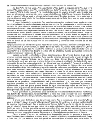 Corporación de estudios y artes orientales ZEN KITAIDO – Teatinos 251 of. 808 Fono: 09-4311387 Santiago - Chile 
Así dice: "¿No ha visto usted...." Si preguntamos "¿Visto qué?", la respuesta sería: "¡Lo que voy a 
34 
explicar!." En otras palabras dice: "No ve usted al hombre de la Vía que ha ido más allá del estudio y vive 
sin esfuerzo." Dicho de otra manera: "¿No ve usted el principio del universo entero?." Usted lo sabe todo 
sobre las fabricaciones humanas, etc., pero, ¿no ve usted al hombre de la Vía que ha cesado de estudiar y 
vive sin esfuerzo? ¿No ve usted el principio del universo entero? En otros términos, ¿no ve usted que el 
dharma del propio satori interior de Yoka Daishi no está separado de Buda, de mi y de los seres sensibles 
de las diez direcciones? 
El mundo de la religión es perfecto. Esto es así porque nuestras propias acciones son las acciones 
de todos los Budas de las diez direcciones y de los tres mundos. En consecuencia, el individuo no es tan 
pequeño. La gente piensa a menudo en grandes cosas; en cuanto les sucede la menor cosa, quieren 
inmediatamente hacerlo saber a todo el mundo. Anunciarles las cosas a los demás parece tener una gran 
importancia. Por otro lado, la gente está llena de secretos. Y en estos momentos, ignoran que ellos mismos 
son el universo entero. Nuestra persona, uno de nuestros estornudos, son el universo entero. Lo que un 
hombre hace solo sin que nadie lo sepa es aplaudido y compartido por el mundo entero. Así, la práctica de 
una persona renueva el satori de todos los Budas de las diez direcciones y los tres mundos, y certifica de 
nuevo el estudio de la Vía. Al mismo tiempo, la acción inmoral de una sola persona es una blasfemia contra 
todos los Budas de los tres mundos y de las diez direcciones y contra los seres sensibles de las diez 
direcciones. 
Porque pensamos que el individuo puede hacer lo que quiera, llegamos a cometer sacrilegios. Pero si 
alguien actúa con el universo entero, su acción de hoy es eterna. Así, cuando Yoka Daishi dice: "¿No ve 
usted?" además después dice: No ve usted "al hombre de la Vía que ha ido más allá del estudio y vive sin 
esfuerzo." Pero al mismo tiempo, designa el sentido total del Shodoka y muestra que nuestras acciones no 
pueden ser cortadas y separadas del universo. 
Nuestra corrupción es el estado en el que estamos cortados del universo. Cuando el yo sale del 
universo entonces estamos corrompidos. Pero cuando tomamos personalmente el gran principio del 
universo sobre nuestros hombros, es lo mismo que decía Shinran Shonin": "Cuando reflexiono 
profundamente en el gran voto que proviene de los cinco kalpas de meditación de Buda Amida, estoy 
convencido de que fue hecho únicamente y en último lugar por mi salvación." Porque si se reflexiona 
profundamente, se ve que ha sido formulado únicamente y en último lugar por Shinran; Shinran a su vez 
toma sobre él la práctica de todos los seres sensibles. Además, no tenemos necesidad de buscar por todos 
lados seres sensibles inmersos en la ilusión. Si simplemente cerramos los ojos y reflexionamos, solamente 
por nosotros mismos podremos comprender bien cómo la masa de los seres sensibles vaga entre 
tormentos. Sin mirar fuera, reflexionando justamente sobre nosotros mismos comprenderemos con 
seguridad a los seres inmersos en la ilusión. Nosotros somos como un modelo reducido del mundo de las 
diez direcciones. Un profesor decía que cuando observaba lo que hacían los estudiantes, realizaba que era 
como si observara su propia vida. Incluso sin ser profesor, si miramos de la misma manera a los seres 
inmersos en la ignorancia, comprenderemos bien y exclamaremos: "¡Oh, son como yo!" Llevamos 
esquemas generales en nosotros mismos. Una persona ejemplar está simplemente soportando y 
reprimiéndose. A ella bien que le gustaría meterse en algún lío si estuviese segura de salir airosa; si le 
encanta beber, le gustaría abusar de la bebida, de la misma manera que le gustaría apuntarse a la mayoría 
de los placeres; sólo que está conteniéndose pacientemente. 
Puesto que esto es así, el satori de todos los Budas se vuelve la realidad del satori de montañas y 
ríos, de la hierba y de los árboles. Tal es el sentido de la frase: "Los seres sensibles y las cosas insensibles, 
obtienen el satori al mismo tiempo; la hierba, los árboles, el país entero sin ninguna excepción obtienen la 
budeidad." 
El propio satori de Buda es algo del universo entero. Así, si en respuesta a la pregunta "¿No ve 
usted el principio?, alguien pregunta "¿Qué principio?" decimos: "El hombre de la Vía que ha ido más allá 
del estudio y vive sin esfuerzo." Este al que llamamos "hombre de la Vía que ha ido más allá del estudio y 
vive sin esfuerzo" es una persona que incluso no se sabe en la ilusión. Saber que está uno mismo en la 
ilusión, es como el hombre que sabía que era un mendigo. Pero esto es algo que ocurre generalmente 
después que nos hemos vuelto plenamente conscientes. Un bebé no sabe que es pobre. Un hombre que 
sabe que es rico es un canalla arrogante. Pero durante la infancia lo ignoramos todo sobre la riqueza. 
"Tengo el satori." Esas son las palabras de un insoportable palurdo. No sabemos si tenemos el 
satori. Tampoco hay conciencia de la ilusión. No hay ni conciencia de ilusión ni conciencia del satori. Esa es 
la única dirección que podemos tomar. Así que no es necesario tener el satori o estar en la ilusión. En 
 