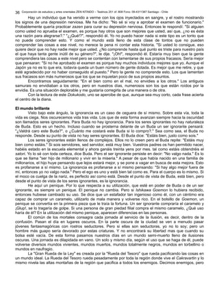 Corporación de estudios y artes orientales ZEN KITAIDO – Teatinos 251 of. 808 Fono: 09-4311387 Santiago - Chile 
Hay un individuo que ha venido a verme con los ojos inyectados en sangre, y el rostro mostrando 
36 
los signos de una depresión nerviosa. Me ha dicho: "No sé si voy a aprobar el examen de funcionario." 
Probablemente quería practicar zazen para curar su depresión nerviosa. Entonces le respondí: "Si alguien 
como usted no aprueba el examen, es porque hay otros que son mejores que usted, así que, ¿no es ésta 
una razón para alegrarse?." "¿¡Qué!?", respondió él. Yo no puedo hacer nada si este tipo es un tonto que 
no puede comprender esto. Y como el mundo está lleno de esta clase de tontos que no pueden 
comprender las cosas a ese nivel, no merece la pena ni contar esta historia. "Si usted lo consigue, eso 
quiere decir que no hay nadie mejor que usted. ¿No comprende hasta qué punto es triste para nuestro país 
el que haya tanta gente inútil de su género?", le dije. "¡Oh!", respondió él. Estaría muy bien que la gente 
comprendiera las cosas a este nivel pero se contentan con lamentarse de sus propios fracasos. Sería mejor 
que pensaran: "Si no he aprobado el examen es porque hay muchos individuos mejores que yo. Aunque el 
Japón ya no es lo que era, todavía queda un buen número de gente dotada. Es mejor que me retire, y que 
esté agradecido por no haber conseguido el puesto." Pero la gente no comprende esto. Los que lamentan 
sus fracasos son más numerosos que los que se inquietan poco de sus propios asuntos. 
Encontramos seguidamente: "En el bien como en el mal, no envidies a los otros." Los antiguos 
samurais no envidiaban a los otros, pero en nuestros días, numerosos son los que están roídos por la 
envidia. Es una situación deplorable y me gustaría corregirla de una manera o de otra. 
Con la lectura de este Dokukodo, uno se apercibe de que, aunque sea muy corto, cada frase acierta 
el centro de la diana. 
EEll mmuunnddoo bbrriillllaannttee 
Visto bajo este ángulo, la ignorancia es un caso de ceguera de sí mismo. Sobre esta vía, toda la 
vida es ciega. Nos oscurecemos vida tras vida. Los que de esta forma avanzan siempre hacia la oscuridad 
son llamados seres ignorantes. Para Buda no hay ignorancia. Para los seres ignorantes no hay naturaleza 
de Buda. Esto es un hecho. Incluso cuando se prosterna delante de un Buda un ser ignorante pensará: 
"¿Valdrá caro este Buda?", o ¿Cuánto me costará este Buda si lo compro?." Sea como sea, el Buda no 
responde. Desde su punto de vista no hay seres ignorantes. El Buda dice: "Estáis bien, justo como sois." 
Los seres ignorantes están llenos de complejos. Ellos no lo creen pero el Buda repite: "Estáis muy 
bien como estáis." Si sois servidores, sed servidor, está muy bien. Vuestros padres os han permitido nacer, 
habéis estado en la escuela elemental y ahora ganáis treinta yens por mes. tal como estáis obtendréis el 
satori. Yo lo sé con toda certeza, dice Buda. Pero el ser ignorante persiste en decir: "No valgo nada." Es lo 
que se llama "ser hijo de millonario y vivir en la miseria." A pesar de que había nacido en una familia de 
millonarios, el hijo huye pensando que lejos estará mejor, y se pone a vagar en busca de esta mejora. Esto 
es profanarse a sí mismo. La ignorancia es profanarse a sí mismo pensando: "Si hay algo mejor fuera de 
mí, entonces yo no valgo nada." Pero el ego es uno y está bien tal como es. Para el cuerpo es lo mismo. Si 
el moco os cuelga de la nariz, es perfecto así como está. Desde el punto de vista de Buda, está bien, pero 
desde el punto de vista de los seres ignorantes, es la ignorancia. 
He aquí un penique. Por lo que respecta a su utilización, que esté en poder de Buda o de un ser 
ignorante, es siempre un penique. El penique no cambia. Pero si Ishikawa Goemon lo hubiera recibido, 
entonces hubiese cambiado su uso. Se dice que un estafador tan ingenioso como él, con un céntimo era 
capaz de comprar un caramelo, utilizarlo de mala manera y volverse rico. En el bolsillo de Goemon, un 
penique se convertía en la primera pieza que le traía la fortuna. Un ser ignorante compraría el caramelo y 
¡Glup!, se lo tragaría de golpe. Si una persona de gran piedad filial compra el mismo caramelo, ¿Qué uso 
haría de él? En la utilización del mismo penique, aparecen diferencias en las personas. 
El común de los mortales consagra cada jornada al servicio de la ilusión, es decir, dentro de la 
confusión. Pasan el día en lugares oscuros. En la parte oscura de la ciudad se ven a menudo pasar 
jóvenes fantasmagóricas con rostros seductores. Pero si ellas son seductoras, yo no lo soy; pero un 
hombre más guapo sería devorado por estas criaturas. Y no encontrará su libertad mas que cuando su 
bolsa esté vacía. De esta forma pasamos nuestros días en un mundo semi-muerto lleno de ilusiones 
oscuras. Una jornada es dilapidada en vano. Un solo y mismo día, según el uso que se haga de él, puede 
volverse diversos mundos vivientes, mundos muertos, mundos totalmente negros, mundos en torbellino o 
mundos en naufragio. 
La "Gran Rueda de la Ley" es creada por la "Rueda del Tesoro" que rueda pacificando las cosas en 
un mundo ideal. La Rueda del Tesoro rueda pesadamente por toda la región donde vive el Cakravartin y lo 
mismo nivela las altas montañas de la región que pacifica a todos los enemigos. Decimos enemigos, pero 
 