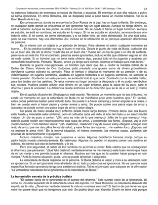 Corporación de estudios y artes orientales ZEN KITAIDO – Teatinos 251 of. 808 Fono: 09-4311387 Santiago - Chile 
37 
no estamos hablando de enemigos armados de flechas y espadas. El enemigo al que ella reduce a polvo 
se llama ignorancia. En otros términos, ella se desplaza poco a poco hacia un mundo brillante. Tal es la 
Gran Rueda de la Ley. 
En consecuencia, donde se encuentra la Gran Rueda de la Ley, hay un lugar brillante. Sin embargo, 
en cualquier parte donde se encuentra un ser ignorante hay un lugar oscuro. Aunque se tenga dinero, se 
está a oscuras; aunque se sea pobre, se está a oscuras. No se puede ir hacia un lugar luminoso. Aunque 
se estudie, se está en sombras; se estudia en lo negro. Si no se estudia en absoluto, se ensombrece uno 
todavía más. Si se come, se come demasiado; y si se bebe vino, se bebe demasiado. Es una sola cosa, 
pero de esa manera, hay una diferencia. Así, incluso en la utilización de un penique aparecen diferencias 
de persona. 
Es lo mismo con un objeto o un período de tiempo. Para obtener el satori, cualquier momento es 
bueno... . En la práctica budista no hay ni buen ni mal día. Desde el punto de vista de Buda, cualquier día 
es un buen día. De ahí el dicho: "Cada día es un buen día." Puede ser un día de gato o un día de elefante, 
pero no es un mal día. Por el contrario, para los seres ignorantes, incluso el día que obtienen algo es un día 
de mala suerte. Si un hombre que no tiene nada obtiene algo, pasará todo el día jugando y acabará por 
derrocharlo totalmente. Pensará: "Bueno, ahora ya tengo para comer; dejemos el trabajo para más tarde." 
Durante la guerra ruso-japonesa, un hombre oyó decir que iba a recibir la medalla militar de la 
Orden del Ciervo Volante de Oro. Entonces pidió prestada una gruesa suma de dinero prometiendo 
devolverla cuando cobrara su pensión. Pasa el tiempo y dilapida el montante de su pensión y de su 
indemnización en lugares sombríos. Gastada en lugares brillantes o en lugares sombríos, es siempre la 
misma pensión. Contando con esta pensión, se endeudó todo lo que pudo. Contando con la medalla militar, 
pasa las tardes con las geishas. De esta manera su hogar conoció la desgracia y él no pudo reembolsar 
sus deudas. Hubiera podido utilizar este dinero en un lugar brillante, para la salud de su país, para el 
dharma o para la sociedad. La diferencia reside entonces en la dirección que se le da a un solo y mismo 
objeto. 
En el capítulo Bussho del Shobogenzo está escrito: "No existe un momento que no sea el bueno, no 
existe un momento en que la naturaleza de Buda no se manifieste justo ante nuestros ojos." En verdad, 
estas pocas palabras bastan para incluirlo todo. Se puede ir a hacer camping y comer angulas a la brasa, o 
bien se puede venir a hacer zazen y comer avena y arroz. Se puede comer una parca sopa de arroz y 
quejarse; se puede comer una parca sopa de arroz y estar alegre. 
Un poeta de haiku estaba muy enfermo desde hacía largo tiempo. Primero decía que era bueno 
estar fuerte y miserable estar enfermo; pero él cultivaba cada vez más el arte del haiku y su salud mental 
mejoró. Un día se puso a cantar: "¡Oh, esto es más de lo que merezco! ¡Más de lo que merezco! Hoy, 
todavía puedo recibir con reconocimiento esta sopa de arroz, y contemplar las flores. ¡Esposa, voy a vivir 
mucho tiempo!." Pero también decía: "¡Oh, maldición, maldición! Hoy de nuevo estoy obligado a tragar este 
resto de arroz que me dan pillos llenos de salud; y esas flores tan lozanas... me vuelven loco. ¡Esposa, así 
no merece la pena vivir!." En la misma situación, el mismo momento, las mismas cosas, podemos dar 
pruebas de reconocimiento o quejarnos. 
Incluso nosotros, monjes, nos quejamos a veces. Algunos decidieron hacerse monje porque su 
padre había muerto prematuramente. Es lastimoso. Algunos no pueden ni siquiera comer una sardina en 
público. Yo pienso que eso es lamentable, y lo es. 
Pero con seguridad, el deber de los hombres no se limita a comer. Más valdría que se consagraran 
al dharma y que pensaran: "¡Qué feliz destino!, verdaderamente no me merezco este buen karma que hace 
de mí un monje y me permite buscar el dharma. Muchos son los que no lo pueden hacer porque no son 
monjes." Ante la misma situación, pues, uno se puede lamentar o alegrarse. 
La naturaleza de Buda depende de la persona. Si Buda obtiene el satori y mira a su alrededor, todo 
es ignorancia. Si un ser ignorante mira alrededor de sí, todo y cada cosa es ignorancia. No es que una cosa 
específica llamada ignorancia tenga una existencia distinta. Tal es el principio que subyace en la afirmación 
"La verdadera naturaleza de la ignorancia es la naturaleza de Buda." 
LLaa ttrraannssmmiissiióónn sseeccrreettaa ddee llaa pprrááccttiiccaa bbuuddiissttaa 
"El cuerpo vacío de la ignorancia es el cuerpo del dharma." Este cuerpo vacío de la ignorancia, tal 
como es, no está separado de la naturaleza única del espíritu. En otros términos, la naturaleza absoluta del 
espíritu es la vida. ¿Tenemos verdaderamente la vida en nosotros mismos? El hecho de que tenemos que 
morir no quiere decir que no tengamos que vivir. Se podría decir que Yoshida Shorin no tiene vida porque 
 
