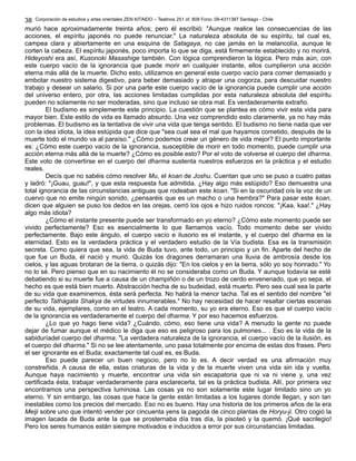 Corporación de estudios y artes orientales ZEN KITAIDO – Teatinos 251 of. 808 Fono: 09-4311387 Santiago - Chile 
38 
murió hace aproximadamente treinta años; pero él escribió: "Aunque realice las consecuencias de las 
acciones, el espíritu japonés no puede renunciar." La naturaleza absoluta de su espíritu, tal cual es, 
campea clara y abiertamente en una esquina de Satagaya, no cae jamás en la melancolía, aunque le 
corten la cabeza. El espíritu japonés, poco importa lo que se diga, está firmemente establecido y no morirá. 
Hideyoshi era así, Kusonoki Masashige también. Con lógica comprendieron la lógica. Pero más aún, con 
este cuerpo vacío de la ignorancia que puede morir en cualquier instante, ellos cumplieron una acción 
eterna más allá de la muerte. Dicho esto, utilizamos en general este cuerpo vacío para comer demasiado y 
embotar nuestro sistema digestivo, para beber demasiado y atrapar una cogorza, para descuidar nuestro 
trabajo y desear un salario. Si por una parte este cuerpo vacío de la ignorancia puede cumplir una acción 
del universo entero, por otra, las acciones limitadas cumplidas por esta naturaleza absoluta del espíritu 
pueden no solamente no ser moderadas, sino que incluso se obra mal. Es verdaderamente extraño. 
El budismo es simplemente este principio. La cuestión que se plantea es cómo vivir esta vida para 
mayor bien. Este estilo de vida es llamado absurdo. Una vez comprendido esto claramente, ya no hay más 
problemas. El budismo es la tentativa de vivir una vida que tenga sentido. El budismo no tiene nada que ver 
con la idea idiota, la idea estúpida que dice que "sea cual sea el mal que hayamos cometido, después de la 
muerte todo el mundo va al paraíso." ¿Cómo podemos crear un género de vida mejor? El punto importante 
es: ¿Cómo este cuerpo vacío de la ignorancia, susceptible de morir en todo momento, puede cumplir una 
acción eterna más allá de la muerte? ¿Cómo es posible esto? Por el voto de volverse el cuerpo del dharma. 
Este voto de convertirse en el cuerpo del dharma sustenta nuestros esfuerzos en la práctica y el estudio 
reales. 
Decís que no sabéis cómo resolver Mu, el koan de Joshu. Cuentan que uno se puso a cuatro patas 
y ladró: "¡Guau, guau!", y que esta respuesta fue admitida. ¿Hay algo más estúpido? Eso demuestra una 
total ignorancia de las circunstancias antiguas que rodeaban este koan. "Si en la oscuridad oís la voz de un 
cuervo que no emite ningún sonido, ¿pensaréis que es un macho o una hembra?" Para pasar este koan, 
dicen que alguien se puso los dedos en las orejas, cerró los ojos e hizo ruidos roncos: "¡Kaa, kaa!." ¿Hay 
algo más idiota? 
¿Cómo el instante presente puede ser transformado en yo eterno? ¿Cómo este momento puede ser 
vivido perfectamente? Eso es esencialmente lo que llamamos vacío. Todo momento debe ser vivido 
perfectamente. Bajo este ángulo, el cuerpo vacío e ilusorio es el instante, y el cuerpo del dharma es la 
eternidad. Esto es la verdadera práctica y el verdadero estudio de la Vía budista. Esa es la transmisión 
secreta. Como quiera que sea, la vida de Buda tuvo, ante todo, un principio y un fin. Aparte del hecho de 
que fue un Buda, él nació y murió. Quizás los dragones derramaran una lluvia de ambrosía desde los 
cielos, y las aguas brotaran de la tierra, o quizás dijo: "En los cielos y en la tierra, sólo yo soy honrado." Yo 
no lo sé. Pero pienso que en su nacimiento él no se consideraba como un Buda. Y aunque todavía se esté 
debatiendo si su muerte fue a causa de un champiñón o de un trozo de cerdo envenenado, que yo sepa, el 
hecho es que está bien muerto. Abstracción hecha de su budeidad, está muerto. Pero sea cual sea la parte 
de su vida que examinemos, ésta será perfecta. No habrá la menor tacha. Tal es el sentido del nombre "el 
perfecto Tathágata Shakya de virtudes innumerables." No hay necesidad de hacer resaltar ciertas escenas 
de su vida, ejemplares, como en el teatro. A cada momento, su yo era eterno. Eso es que el cuerpo vacío 
de la ignorancia es verdaderamente el cuerpo del dharma. Y por eso hacemos esfuerzos. 
¿Lo que yo hago tiene vida? ¿Cuándo, cómo, eso tiene una vida? A menudo la gente no puede 
dejar de fumar aunque el médico le diga que eso es peligroso para los pulmones... . Eso es la vida de la 
sabiduríadel cuerpo del dharma. "La verdadera naturaleza de la ignorancia, el cuerpo vacío de la ilusión, es 
el cuerpo del dharma." Si no se lee atentamente, uno pasa totalmente por encima de estas dos frases. Pero 
el ser ignorante es el Buda; exactamente tal cual es, es Buda. 
Eso puede parecer un buen negocio, pero no lo es. A decir verdad es una afirmación muy 
constreñida. A causa de ella, estas criaturas de la vida y de la muerte viven una vida sin ida y vuelta. 
Aunque haya nacimiento y muerte, encontrar una vida sin escapatoria que ni va ni viene y, una vez 
certificada ésta, trabajar verdaderamente para esclarecerla, tal es la práctica budista. Allí, por primera vez 
encontramos una perspectiva luminosa. Las cosas ya no son solamente este lugar limitado sino un yo 
eterno. Y sin embargo, las cosas que hace la gente están limitadas a los lugares donde llegan, y son tan 
inestables como los precios del mercado. Eso no es bueno. Hay una historia de los primeros años de la era 
Meiji sobre uno que intentó vender por cincuenta yens la pagoda de cinco plantas de Horyu-ji. Otro cogió la 
imagen lacada de Buda ante la que se prosternaba día tras día, la pisoteó y la quemó. ¡Qué sacrilegio! 
Pero los seres humanos están siempre motivados e inducidos a error por sus circunstancias limitadas. 
 