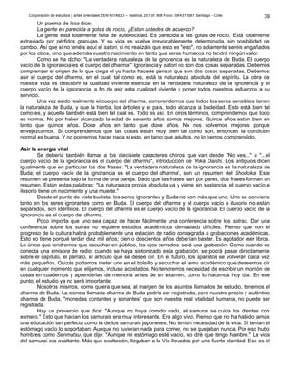 Corporación de estudios y artes orientales ZEN KITAIDO – Teatinos 251 of. 808 Fono: 09-4311387 Santiago - Chile 
39 
Un poema de Issa dice: 
La gente es parecida a gotas de rocío, ¿Están ustedes de acuerdo? 
La gente está totalmente falta de autenticidad. Es parecida a las gotas de rocío. Está totalmente 
extraviada por pérfidos granujas. Y su vida se vuelve irrevocablemente determinada, sin posibilidad de 
cambio. Así que si no tenéis aquí el satori, si no realizáis que esto es "eso", no solamente seréis engañados 
por los otros, sino que además vuestro nacimiento en tanto que seres humanos no tendrá ningún valor. 
Como se ha dicho: "La verdadera naturaleza de la ignorancia es la naturaleza de Buda. El cuerpo 
vacío de la ignorancia es el cuerpo del dharma." Ignorancia y satori no son dos cosas separadas. Debemos 
comprender el origen de lo que ciega el yo hasta hacerle pensar que son dos cosas separadas. Debemos 
asir el cuerpo del dharma, en el cual, tal como es, está la naturaleza absoluta del espíritu. La obra de 
nuestra vida es descubrir la cualidad viviente esencial en la verdadera naturaleza de la ignorancia y el 
cuerpo vacío de la ignorancia, a fin de asir esta cualidad viviente y poner todos nuestros esfuerzos a su 
servicio. 
Una vez asido realmente el cuerpo del dharma, comprendemos que todos los seres sensibles tienen 
la naturaleza de Buda, y que la hierba, los árboles y el país, todo alcanza la budeidad. Esto está bien tal 
como es, y aquello también está bien tal cual es. Todo es así. En otros términos, comprendemos que todo 
es normal. No por haber alcanzado la edad de sesenta años somos mejores. Quince años están bien en 
tanto que quince años. Doce años en tanto que doce años. No nos volvemos mejores porque 
envejezcamos. Si comprendemos que las cosas están muy bien tal como son, entonces la condición 
normal es buena. Y no podremos hacer nada si esto, en tanto que adultos, no lo hemos comprendido. 
AAssiirr llaa eenneerrggííaa vviittaall 
Se debería también llamar a los diecisiete caracteres chinos que van desde "No ves..." a "...el 
cuerpo vacío de la ignorancia es el cuerpo del dharma", introducción de Yoka Daishi. Los antiguos dicen 
igualmente que en particular las dos frases: "La verdadera naturaleza de la ignorancia es la naturaleza de 
Buda; el cuerpo vacío de la ignorancia es el cuerpo del dharma", son un resumen del Shodoka. Este 
resumen se presenta bajo la forma de una pareja. Dado que las frases van por pares, dos frases forman un 
resumen. Están estas palabras: "La naturaleza propia absoluta va y viene sin sustancia, el cuerpo vacío e 
ilusorio tiene un nacimiento y una muerte." 
Desde el punto de vista budista, los seres ignorantes y Buda no son más que uno. Uno se convierte 
tanto en los seres ignorantes como en Buda. El cuerpo del dharma y el cuerpo vacío e ilusorio no están 
separados, son idénticos. El cuerpo del dharma es el cuerpo vacío de la ignorancia. El cuerpo vacío de la 
ignorancia es el cuerpo del dharma. 
Poco importa que uno sea capaz de hacer fácilmente una conferencia sobre los sutras. Dar una 
conferencia sobre los sutras no requiere estudios académicos demasiado difíciles. Pienso que con el 
progreso de la cultura habrá probablemente una estación de radio consagrada a grabaciones académicas. 
Esto no tiene porqué tardar diez mil años; cien o doscientos años deberían bastar. Es agotador leer libros. 
Lo único que tendremos que escuchar en público, los ojos cerrados, será una grabación. Como cuando se 
conecta una emisora de radio, cuando se haya sintonizado esta grabación, se podrá pasar directamente 
sobre el capítulo, el párrafo, el artículo que se desee oír. En el futuro, los aparatos se volverán cada vez 
más pequeños. Quizás podamos meter uno en el bolsillo y escuchar el tema académico que deseemos oír 
en cualquier momento que elijamos, incluso acostados. No tendremos necesidad de escribir un montón de 
cosas en cuadernos y aprenderlas de memoria antes de un examen, como lo hacemos hoy día. En ese 
punto, el estudio ya no será importante. 
Nosotros mismos, como quiera que sea, al margen de los asuntos llamados de estudio, tenemos el 
dharma de Buda. La ciencia llamada dharma de Buda podría ser registrada, pero nuestro propio y auténtico 
dharma de Buda, "monedas contantes y sonantes" que son nuestra real vitalidad humana, no puede ser 
registrada. 
Hay un proverbio que dice: "Aunque no haya comido nada, el samurai se cuida los dientes con 
esmero." Esto que hacían los samurais era muy interesante. Era algo vivo. Pienso que no ha habido jamás 
una educación tan perfecta como la de los samurais japoneses. No tenían necesidad de la vida. Si tenían el 
estómago vacío lo soportaban. Aunque no tuvieran nada para comer, no se quejaban nunca. Por eso hubo 
hombres como Senmatsu, que dijo: "Aunque mi estómago esté vacío, no diré que tengo hambre." La vida 
del samurai era exaltante. Más que exaltación, llegaban a la Vía llevados por una fuerte claridad. Ese es el 
 