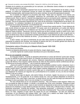 Corporación de estudios y artes orientales ZEN KITAIDO – Teatinos 251 of. 808 Fono: 09-4311387 Santiago - Chile 
40 
resultado de la práctica zen emprendida por los samurais. Los diferentes clanes entraban en competición 
para hacer progresar el bushido. 
El Zen, con su transmisión especial fuera de las escrituras e independiente de las letras y de las 
palabras, no podría ser programado aunque se creara una estación de grabaciones académicas. Esta 
cualidad improgramable, esta energía total de los seres vivientes, los samurais japoneses la poseían. 
En el bushido de Hagakure se encuentra esta frase: "Obrar bien es soportar." Si le damos una 
explicación complicada, moral o psicológica, estaremos tan confundidos que no podremos emprender 
ninguna acción. Esto no tiene fin. Cuando nos preguntamos qué es una buena acción, estamos en realidad 
en un callejón sin salida. Por lo que respecta a este dilema, la respuesta más sensata sería: " Obrar bien es 
soportar." Esa es la transmisión especial del Zen, fuera de las escrituras e independiente de las letras y de 
las palabras. "La verdadera naturaleza de la ignorancia es la naturaleza de Buda, el cuerpo vacío de la 
ignorancia es el cuerpo del dharma", es simplemente eso. 
El sentimiento de Yamamoto Jocho, ¿no está en la misma línea cuando escribe: "A qué distancia de 
este mundo efímero el cerezo de la montaña"? El cuerpo vacío de la ignorancia y el cuerpo del dharma 
están largamente separados. Es la distancia que hay entre la presencia de la vida y su ausencia. Es la 
distancia hasta el paraíso. Yamamoto Jocho se suponía que se iba a suicidar cuando su señor murió, pero 
continuó viviendo retirado en soledad. De hecho, había atrapado verdaderamente la vida. La gente que no 
posee el aliento de la vida no comprende el sentido profundo de "A qué distancia de este mundo efímero..." 
Este género de inútil es feliz hablando de dinero. "¿A qué distancia de este mundo efímero el cerezo de la 
montaña?" ... 
A decir verdad, uno tiene el sentimiento de que este verso expresa la sustancia del Shodoka. No 
solamente la sustancia del Shodoka, sino también la esencia del Zen y el sentido general del dharma de 
Buda. Verdaderamente es un verso de una gran delicadeza. 
CCoommeennttaarriiooss ssoobbrree eell SShhooddookkaa ppoorr eell MMaaeessttrroo KKooddoo SSaawwaakkii 11993355--11993388 
Tercer Poema del Shodoka: 
Cuando se despierta plenamente al cuerpo del dharma, ningún objeto existe. 
La fuente original de nuestra propia naturaleza es la pura naturaleza de Buda. 
EEll oorroo eess uunnaa sseerrppiieennttee vveenneennoossaa 
En lenguaje moderno, "Cuando se despierta plenamente al cuerpo del dharma" quiere decir atrapar 
la vida. Es asentar los pies sobre la tierra. Es volverse una persona que se ha elevado fuera del mundo. Es 
asir el ego que no está separado del universo. Debemos imperativamente despertarnos plenamente al 
cuerpo del dharma. Poco importa cuántas decenas de miles de años pasemos dando conferencias del tipo: 
"El dharma es el principio del Buda...", eso no será de ninguna ayuda. 
¿Qué es la suerte? A menudo los horóscopos de los periódicos predicen suerte o desgracia, buen o 
mal destino. ¿Es una suerte obtener algo? ¿No podría eso volverse también una carga? ¿Es una desgracia 
perder nuestro dinero? Si perder nuestro dinero aligera nuestras obligaciones, es una buena cosa, ¿no es 
verdad? ¿No están ustedes de acuerdo cuando digo que no comprendemos qué es una suerte y qué es 
una desgracia? Si miramos por segunda vez y profundizamos en la cuestión, la una y la otra son buenas. 
Obtener y dar es lo mismo. 
Cuando recibo algo de alguien, sólo siento tristeza. Al contrario, regalar me procura un vivo placer. 
Verdaderamente, a mí me gusta dar. Si yo hubiera nacido rico, creo que hubiera dilapidado mi fortuna en 
nada de tiempo. Pero, para mejor o para peor, no tengo fortuna, por eso cada día tengo que esforzarme en 
conseguir lo poco que poseo. Esto no es una ventaja ni un inconveniente. 
Por eso el Buda llama al oro una serpiente venenosa... Hay una historia a este respecto: Había una 
vez una pareja de viejos sin trabajo, un abuelo y una abuela que vivían como mendigos. Shakyamuni pasó 
con Ananda cerca de donde vivían. Justo en ese momento se desprende la tierra de una montaña vecina y 
piezas de oro empiezan a surgir desde lo profundo de la tierra. Viendo esto, el Buda le dice a Ananda: "Hay 
serpientes venenosas." Ananda dice también: "Hay serpientes venenosas", y continuaron su camino. Los 
dos viejos oyeron la conversación de los viajeros. El viejo dice inmediatamente: "Voy a echar una ojeada", y 
llama a la vieja. Llegados al lugar vieron las piezas de oro que centelleaban. "¡Si esto son serpientes 
venenosas, no me importaría que hubiese miles!", dijo. Cogió una y celebró una fiesta. Cogió otra y se 
compró ropa; al final se apoderó de todas las serpientes venenosas. 
 