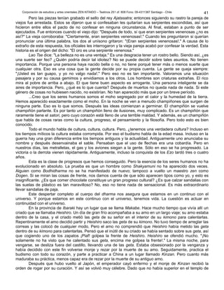 Corporación de estudios y artes orientales ZEN KITAIDO – Teatinos 251 of. 808 Fono: 09-4311387 Santiago - Chile 
41 
Pero las piezas tenían grabado el sello del rey Ajatasatra; entonces siguiendo su rastro la pareja de 
viejos fue arrestada. Estos se dijeron que si confesaban les quitarían sus serpientes escondidas, así que 
hicieron entre ellos el pacto de no confesar en ninguna circunstancia. Al final, estaban a punto de ser 
ejecutados. Fue entonces cuando el viejo dijo: "Después de todo, sí que eran serpientes venenosas ¿no es 
así?" La vieja corroboraba: "Ciertamente, eran serpientes venenosas!." Cuando les preguntaron si querían 
pronunciar una última palabra, los dos al unísono gritaron: "(Eran serpientes venenosas!." A causa de lo 
extraño de esta respuesta, los oficiales les interrogaron y la vieja pareja acabó por confesar la verdad. Esta 
historia es el origen del dicho: "El oro es una serpiente venenosa." 
Lao Tse dice: "La belleza no es una ventaja." Es una desgracia tener un rostro bello. Siendo así, ¿es 
una suerte ser feo? ¿Quién podría decir tal idiotez? No se puede decidir sobre tales asuntos. No tienen 
importancia. Porque una persona haya nacido bella o no, no tiene porqué tener más o menos suerte que 
cualquier otra. Eso es una cosa que la gente decide por su propia cuenta. La gente se queja siempre: 
"¡Usted es tan guapo, y yo no valgo nada!." Pero eso no es tan importante. Valoramos una situación 
pasajera y por su causa gemimos y envidiamos a los otros. Los hombres son criaturas extrañas. El rico 
mira al pobre de arriba a abajo. El que tiene buen aspecto es arrogante. Una persona inteligente se da 
aires de importancia. Pero, ¿qué es lo que cuenta? Después de muertos no queda nada de nada. Si este 
género de cosas no hubiesen nacido, no existirían. No han aparecido más que por un breve período. 
...Creo que los seres humanos somos el moho segregado por el calor y la humedad de la tierra. 
Hemos aparecido exactamente como el moho. En la noche se ven a menudo champiñones que surgen de 
ninguna parte. Eso es lo que somos. Después las ideas comienzan a germinar. El champiñón se vuelve 
champiñón parlante. Es por tanto un champiñón lleno de ilusiones, muy complicado. Es un champiñón que 
raramente tiene el satori, pero cuyo corazón está lleno de una terrible maldad. Y además, es un champiñón 
que habla de cosas raras como la cultura, progreso, el pensamiento y la filosofía. Pero todo esto es bien 
conocido. 
Todo el mundo habla de cultura, cultura, cultura. Pero, ¿tenemos una verdadera cultura? Incluso en 
los tiempos míticos la cultura estaba corrompida. Por eso el budismo habla de la edad masa. Incluso en la 
guerra hay una gran diferencia entre los tiempos antiguos y la actualidad. Antiguamente uno anunciaba su 
nombre y después desenvainaba el sable. Pensaban que el uso de flechas era una cobardía. Pero en 
nuestros días, las metralletas, el gas y los aviones siegan a la gente. Sólo en eso se ha progresado. La 
victoria o la derrota vienen rápidamente. Antiguamente, incluso la conquista de los Ezo tardó tres o cuatro 
años. 
Esta es la clase de progresos que hemos conseguido. Pero la esencia de los seres humanos no ha 
evolucionado en absoluto. La prueba es que un hombre como Shakyamuni no ha aparecido dos veces. 
Alguien como Bodhidharma no se ha manifestado de nuevo; tampoco a vuelto un maestro zen como 
Dogen. Si se miran las cosas de frente, nos damos cuenta de que sólo aparecen tipos como yo, y esto es 
insignificante. ¿Es que comer chocolate constituye un gran progreso cultural? ¿Es que calzar sandalias con 
las suelas de plástico es tan maravilloso? No, eso no tiene nada de sensacional. Es más extraordinario 
llevar sandalias de paja. 
Este despertar completo al cuerpo del dharma nos asegura que estamos en un continuo con el 
universo. Y porque estamos en este continuo con el universo, tenemos vida. La cuestión es actuar en 
continuidad con el universo. 
En la provincia de Ibaraki hay un lugar que se llama Makabe. Hace mucho tiempo que vivía allí un 
criado que se llamaba Heishiro. Un día de gran frío acompañaba a su amo en un largo viaje; su amo estaba 
dentro de la casa, y el criado metió las geta de su señor en el interior de su kimono para calentarlas. 
Repentinamente el amo decidió partir y Heishiro saco las geta de su kimono. No tuvo tiempo de arreglar las 
correas y las colocó de cualquier modo. Pero el amo no comprendió que Heishiro había metido las geta 
dentro de su kimono para calentarlas. Pensó que el inútil de su criado se había sentado sobre sus geta, así 
que cogiendo uno de los zapatos ¡Plaf! golpea la frente de Heishiro. Heishiro se ofendió mucho. "¡No 
solamente no ha visto que he calentado sus geta, encima me golpea la frente!." La misma noche, para 
vengarse, se desliza fuera del castillo, llevando una de las geta. Estaba obsesionado por la venganza y 
había decidido con este fin volverse monje y rezar por la muerte de su amo. Seguidamente, practica el 
budismo con todo su corazón, y parte a practicar a China a un lugar llamado Kinzan. Pero cuanto más 
maduraba su práctica, menos capaz era de rezar por la muerte de su antiguo amo. 
Después que hubo vuelto al Japón, el emperador cayó enfermo y el monje de Kinzan recibió la 
orden de rogar por su curación. Y así se volvió muy célebre. Dado que no había superior en el templo de 
 