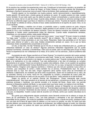 Corporación de estudios y artes orientales ZEN KITAIDO – Teatinos 251 of. 808 Fono: 09-4311387 Santiago - Chile 
45 
En la practica hay cantidad de experiencias como esa. Constituyen la transmisión secreta y se enseñan de 
generación en generación. Las obras de Dogen, el Fukan Zazengi y los dos capítulos del Shobogenzo, 
Bendowa y Zanmai ô zanmai así como el zazen Yöjin-ki de Keizan Jokin pertenecen a esta tradición. 
Cuando alguien os ha enseñado una buena postura, sentís reconocimiento y espontáneamente, 
hacéis gasshô. Os sentís bien y tenéis ganas de sentaros en zazen. Si vuestra postura es mala, vuestro 
humor también. Es por esta razón que me afeito los pelos. Crecen enmarañados y cuando estoy en este 
estado me siento mal en mi piel de monje. Cuando estoy afeitado, me siento en armonía conmigo mismo. 
Mi humor es diferente según que lleve un hakama o el kesa que venero. "Cuando de repente, entendéis el 
zen de Buda" os afeitáis el cráneo y lleváis el kesa: estáis exactamente en el espíritu de zazen. Sino, no es 
el zen de Buda. 
Cráneo afeitado y vestidos con el kesa, si practicáis zazen y vuestra postura es justa, ninguna 
ilusión puede entrar. Si hay el menor intersticio, dejáis penetrar el zen animal o el zen cupido y abrís a lo 
grande la Vía a una inundación de deseos humanos. Como los deseos humanos son ilusiones, estaréis 
protegidos si hacéis zazen guarneciendo todas las aberturas. Cuando estáis simplemente sentados, 
shikantaza, en una postura exacta, nada puede infiltrarse. 
Un maestro preguntó a un joven monje que hacía zazen: "¿que haces?" El joven monje le contestó 
"no hago nada" "¿¡Cómo no estás haciendo zazen!?" dijo el maestro. "No, no hago nada, ni siquiera 
zazen." Este joven monje practicaba un zen muy fuerte. Respiraba. Nada más penetraba en él. No hacía 
zazen para obtener el satori u otra cosa. Estaba simplemente sentado en zazen. Es lo que se llama 
shikantaza: Estar completamente concentrado en el acto. 
Un día, un tipo listo, me dijo "Entiendo que la Vía de un monje sea shikantaza pero yo, ¿puede ser 
shikantaza bebiendo un vaso de whisky?" Algunas personas interpretan lógicamente que se puede 
practicar durmiendo, comiendo o divirtiéndose. Claro que se puede, pero no será fácil para el que no haya 
hecho la experiencia de vivir shikantaza en la mesa, en la cama o en los servicios. ¡Toda el problema está 
aquí! 
A propósito de esto, Dogen escribió en el Fukan Zazengi: "no importa la posición del cuerpo sentado 
o tumbado" Más lejos en el Shodoka, encontramos esta frase: "Andar es zen, sentarse lo es también. El 
que habla o se calla, en movimiento o en reposo, su cuerpo está en paz." Cuando comprendemos el zen de 
Buda y le realizamos en la vida cotidiana: "Las seis perfecciones y las diez mil practicas se cumplen 
plenamente en el cuerpo." Zazen se convierte en vuestra vida cotidiana. ¡Claro, no es cuestión de quedarse 
fijado en zazen indefinidamente! Incluso Bodhidharma no lo hizo. En su caso, la leyenda ha trascendido la 
verdad histórica. Imaginar como algunos escritores o místicos que olía mal por quedarse nueve años sin 
moverse, ¡que estupidez! Si comió y bebió también fue al servicio. Probablemente leyó. Se vistió y 
entonces lavó su ropa. Por otro lado, ningún organismo abría sufrido nueve años de inmovilidad sin 
atrofiarse o deteriorarse. Es evidente que tenía otras ocupaciones. Zazen era la sustancia de su vida y de 
su actividad. Dormía a la noche, hacía kin hin, preparaba su comida y empezaba de nuevo cada día. 
Realizaba el zen de Buda en cada uno de sus actos. Es lo que llamo " estar siempre en el dial de Buda". 
Dogen ha escrito en el capítulo Zanmai del Shobogenzo: "Zazen trasciende este mundo 
instantáneamente". Nos hace penetrar en el secreto de los patriarcas y convertirnos en Buda. Al salvar las 
prácticas erróneas o heréticas, nos permite acceder a la morada del Buda. Zazen solo, nos permite 
alcanzar el Despertar perfecto del Buda. Lo que quiere decir que hacer zazen, es realizar el zen de Buda. 
Prefiero utilizar la palabra percibir a la de comprender, porque el Despertar es una percepción 
intuitiva. Keizan la emplea también en zazen Yoshin-gi: "Cuando llega la percepción del despertar, estamos 
naturalmente en armonía." Diciéndolo de otra manera, si vuestros músculos están en situación de armonía 
y de paz, os despertáis. Vuestro cuerpo está de acuerdo con el Buda, sentís que vuestra naturaleza es la 
del Buda. 
Se cuenta que antiguamente alguien practicaba zazen llevando encima de la cabeza un stupa de 
hierro de 25 centímetros de altura y otro, una bola parecida o semejante a las que adornaban las 
barandillas de los puentes. ¡Sin duda se quedaban inmóviles! Yo mismo, cuando era joven, practiqué zazen 
con una taza de té llena de agua sobre la cabeza y si me movía un poquito, se caía. Es cierto que esto 
permite obtener una postura tensa. Las caderas se enderezan, las rodillas empujan el suelo, los músculos 
del cuello se estiran. La postura de zazen que permite percibir la última Realidad es extremadamente 
rigurosa. 
 