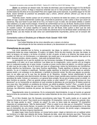 Corporación de estudios y artes orientales ZEN KITAIDO – Teatinos 251 of. 808 Fono: 09-4311387 Santiago - Chile 
47 
Zazen, es sentarse sin desear nada. Se habla de eternidad, pero la eternidad según la Vía del Buda 
es practicar aquí y ahora. Si llego a hacernos entender eso en lo más profundo de vosotros mismos, ¡no 
viviréis hasta los 50 años en la oscuridad! Pero sino cogéis este punto esencial, no podréis seguir la Vía del 
Buda. Zazen también es practicar los preceptos aquí y ahora. ¡Ahora! ¡Ahora! ¡Ahora! ¡La vida es una 
sucesión de "ahora"! 
Haciendo zazen, hacéis cuerpo con el universo y la esencia de todas las cosas y en consecuencia 
estáis sin ego. Cuando abandonáis vuestro ego, encarnáis la paciencia y esto vuelve a decir que zazen es 
paciencia. Hay que hacer lo que está en la Vía y no hacer lo que no está, eso da bases sólidas a vuestra 
vida cotidiana y os pide mucha energía. Viviendo de conformidad con la Ley de Buda, lleváis juicios lúcidos 
y llenos de sabiduría. Es así como "las seis perfecciones y las diez mil prácticas se realizan perfectamente 
en nuestro cuerpo". El cuerpo significa el cuerpo del zen del Buda. Este vuelve a decir que las seis 
perfecciones y las diez mil prácticas, así como todas las prácticas de la Vía del Buda están contenidas en el 
zen de Buda. Las dos frases de este verso son extremadamente importantes, pienso son el corazón del 
poema. 
CCoommeennttaarriiooss ssoobbrree eell SShhooddookkaa ppoorr eell MMaaeessttrroo KKooddoo SSaawwaakkii 11993355--11993388 
Shodoka de Yoka Daishi: 
Las nubes flotantes de los cinco skandha van y vienen a la deriva. 
Las burbujas de los tres venenos se elevan y se desvanecen sin sustancia. 
CChhaammppiiññoonneess ddee uunnaa nnoocchhee 
Los cinco skandha son la forma, la percepción, las ideas, la volición y la conciencia. La forma 
comprende todas las cosas materiales. El sujeto y el objeto. Dicho de otra manera, los ojos, las orejas, la 
nariz, la lengua y el cuerpo; y la forma, el sonido, el olor, el gusto, el tacto y el dharma; las cosas que se 
pueden ver sólo con un microscopio o un telescopio; las cosas que no se pueden escuchar mas que en la 
radio; diversos sonidos, olores y gustos... todo esto es llamado forma. 
La percepción es lo que es recibido por las funciones mentales. El bienestar o la angustia, un frío 
insoportable o el calor; es lo que recibimos. Las ideas son la imaginación, como cuando uno se imagina 
que un cualquiera puede ser un gran monje, o quizás un joven novicio lleno de talento. La volición (gyo) es 
el valor que se da a algo. No es el mismo gyo que en shogyomujo -todos los fenómenos son transitorios-donde 
significa los fenómenos. Gyo tiene muchos significados. Puede significar el tiempo (el tiempo es 
extraño, no es ni material ni espiritual). También puede significar la dirección (también ésta es extraña: 
parece existir y sin embargo no es absoluta), o también la posición social. Se dice que alguien es grande, 
pero no se sabe qué es lo que hay de grande en él. Nosotros, monjes, hemos abandonado la vida 
mundana y rechazado toda discriminación de clase. No tiene ningún sentido para nosotros intentar juzgar la 
grandeza de nadie. Incluso un camarero o un general tiene amigos. No es que el status social no exista. Un 
gran hombre es grande. ¿Pero es grande porque recibe un gran salario? O ¿es grande porque es muy 
generoso? yo no comprendo en absoluto en qué consiste la grandeza de una persona. El status social es 
una cosa rara. Hay también un problema de número -se utiliza la palabra "mucho"- Pero, ¿a partir de qué 
cantidad es "mucho" y debajo de qué nivel es "poco"? Hay muchas cosas como éstas. Todas las formas 
diversas, las diferentes maneras de pensar, las diversas categorías hipotéticas concebidas por el espíritu 
son así. 
Seguidamente viene la conciencia. Es la comprensión discriminatoria, lo que el mundo en general 
llama la toma de conciencia. Estas cosas son las nubes flotantes de los cinco skandha yendo y viniendo sin 
rumbo. 
En el libro titulado Isan No Kyosaku encontramos esta frase: "El sueño reside en el cuerpo del 
dharma, forma en el vacío." Eso mismo es el champiñón. El champiñón, como si él fuera muy grande, dice: 
"¡No me haga perder la cara!" "¿Quién es usted? Su cara no tiene nada de especial." El champiñón 
responde sin avergonzarse: "¡Me ha deshonrado!" "¡Pero si usted no es más que un champiñón!." Aunque 
este champiñón viva mucho tiempo, no puede vivir cien años. Visto con un poco de perspectiva no es más 
que el champiñón de una noche creado a partir de la vida del universo; de pronto surge y desaparece 
repentinamente. No tiene ninguna importancia. 
En algún lugar, hace mucho tiempo, un monje hacía zazen. Llegó un demonio con un cadáver sobre 
los hombros y lo dejó caer delante del monje. Después de éste, viene otro demonio que dice: "Dame ese 
cadáver." "¡Qué estás diciendo! Yo lo he acarreado aquí a costa de grandes dificultades", dice el primer 
 