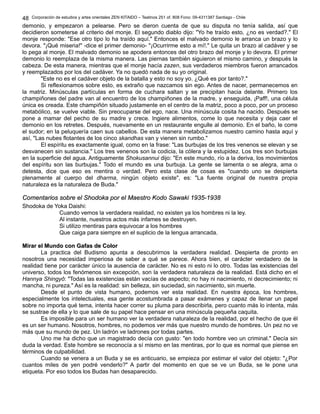 Corporación de estudios y artes orientales ZEN KITAIDO – Teatinos 251 of. 808 Fono: 09-4311387 Santiago - Chile 
48 
demonio, y empezaron a pelearse. Pero se dieron cuenta de que su disputa no tenía salida, así que 
decidieron someterse al criterio del monje. El segundo diablo dijo: "Yo he traído esto, ¿no es verdad?." El 
monje responde: "Ese otro tipo lo ha traído aquí." Entonces el malvado demonio le arranca un brazo y lo 
devora. "¡Qué miseria!" -dice el primer demonio- "¡Ocurrirme esto a mí!." Le quita un brazo al cadáver y se 
lo pega al monje. El malvado demonio se apodera entonces del otro brazo del monje y lo devora. El primer 
demonio lo reemplaza de la misma manera. Las piernas también siguieron el mismo camino, y después la 
cabeza. De esta manera, mientras que el monje hacía zazen, sus verdaderos miembros fueron arrancados 
y reemplazados por los del cadáver. Ya no quedó nada de su yo original. 
"Este no es el cadáver objeto de la batalla y esto no soy yo. ¿Qué es por tanto?." 
Si reflexionamos sobre esto, es extraño que nazcamos sin ego. Antes de nacer, permanecemos en 
la matriz. Minúsculas partículas en forma de cuchara saltan y se precipitan hacia delante. Primero los 
champiñones del padre van al encuentro de los champiñones de la madre, y enseguida, ¡Paff!, una célula 
única es creada. Este champiñón situado justamente en el centro de la matriz, poco a poco, por un proceso 
metabólico, se vuelve viable. Sin preocuparse del ego, nace. Una minúscula cosita ha nacido. Después se 
pone a mamar del pecho de su madre y crece. Ingiere alimentos, come lo que necesita y deja caer el 
demonio en los retretes. Después, nuevamente en un restaurante engulle al demonio. En el baño, le corre 
el sudor; en la peluquería caen sus cabellos. De esta manera metabolizamos nuestro camino hasta aquí y 
así, "Las nubes flotantes de los cinco skandhas van y vienen sin rumbo." 
El espíritu es exactamente igual, como en la frase: "Las burbujas de los tres venenos se elevan y se 
desvanecen sin sustancia." Los tres venenos son la codicia, la cólera y la estupidez. Los tres son burbujas 
en la superficie del agua. Antiguamente Shokusannui dijo: "En este mundo, río a la deriva, los movimientos 
del espíritu son las burbujas." Todo el mundo es una burbuja. La gente se lamenta o se alegra, ama o 
detesta, dice que eso es mentira o verdad. Pero esta clase de cosas es "cuando uno se despierta 
plenamente al cuerpo del dharma, ningún objeto existe", es: "La fuente original de nuestra propia 
naturaleza es la naturaleza de Buda." 
CCoommeennttaarriiooss ssoobbrree eell SShhooddookkaa ppoorr eell MMaaeessttrroo KKooddoo SSaawwaakkii 11993355--11993388 
Shodoka de Yoka Daishi: 
Cuando vemos la verdadera realidad, no existen ya los hombres ni la ley. 
Al instante, nuestros actos más infames se destruyen. 
Si utilizo mentiras para equivocar a los hombres 
Que caiga para siempre en el suplicio de la lengua arrancada. 
MMiirraarr eell MMuunnddoo ccoonn GGaaffaass ddee CCoolloorr 
La practica del Budismo apunta a descubrirnos la verdadera realidad. Despierta de pronto en 
nosotros una necesidad imperiosa de saber a qué se parece. Ahora bien, el carácter verdadero de la 
realidad tiene por carácter único la ausencia de carácter. No es ni esto ni lo otro. Todas las existencias del 
universo, todos los fenómenos sin excepción, son la verdadera naturaleza de la realidad. Está dicho en el 
Hannya Shingyô: "Todas las existencias están vacías de aspecto; no hay ni nacimiento, ni decrecimiento; ni 
mancha, ni pureza." Así es la realidad: sin belleza, sin suciedad, sin nacimiento, sin muerte. 
Desde el punto de vista humano, podemos ver esta realidad. En nuestra época, los hombres, 
especialmente los intelectuales, esa gente acostumbrada a pasar exámenes y capaz de llenar un papel 
sobre no importa qué tema, intenta hacer correr su pluma para describirla, pero cuanto más lo intenta, más 
se sustrae de ella y lo que sale de su papel hace pensar en una minúscula pequeña caquita. 
Es imposible para un ser humano ver la verdadera naturaleza de la realidad, por el hecho de que él 
es un ser humano. Nosotros, hombres, no podemos ver más que nuestro mundo de hombres. Un pez no ve 
más que su mundo de pez. Un ladrón ve ladrones por todas partes. 
Uno me ha dicho que un magistrado decía con gusto: "en todo hombre veo un criminal." Decía sin 
duda la verdad. Este hombre se reconocía a sí mismo en las mentiras, por lo que es normal que piense en 
términos de culpabilidad. 
Cuando se venera a un Buda y se es anticuario, se empieza por estimar el valor del objeto: "¿Por 
cuantos miles de yen podré venderlo?" A partir del momento en que se ve un Buda, se le pone una 
etiqueta. Por eso todos los Budas han desaparecido. 
 
