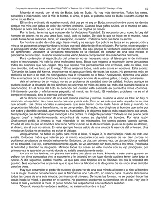 Corporación de estudios y artes orientales ZEN KITAIDO – Teatinos 251 of. 808 Fono: 09-4311387 Santiago - Chile 
Mirando el mundo con el ojo de Buda, todo es Buda. No hay más demonios. Todos los seres, 
sensibles e insensibles, son la Vía: la hierba, el árbol, el país, el planeta, todo es Buda. Nuestro cuerpo tal 
como es, es Buda. 
El hombre ordinario de nuestro mundo dirá que yo no soy un Buda, sino un hombre como los demás 
porque me mira con gafas de color de hombre ordinario. Cuando lleva gafas azules, ve el mundo en azul. 
Si tienen el color del deseo, no ve más en el mundo que objetos de deseo. 
Por lo tanto, tenemos que comprender la Verdadera Realidad. Es necesario pero, como la Ley del 
hombre se opone, no es una tarea fácil. Aquí, todo es ilusión. De todo lo que se hace en el mundo, nada 
existe fuera de las ilusiones. Todo, sin excepción, es ilusión. Podemos decir que todo es karma. 
Un hombre acaba de robar algo: tiene miedo y se escapa. Un policía se lanza en su persecución y 
mira a los paseantes preguntándose si el tipo que está delante de él es el ladrón. Por tanto, el perseguido y 
el perseguidor andar cada uno por un mundo diferente. He aquí porqué la verdadera realidad as tan difícil 
de aprehender. Descubrir la verdadera naturaleza de la realidad, es abrazar de una sola mirada el 
panorama del universo. Cuando tenemos esta visión, hemos comprendido las enseñanzas del Buda. 
Para contemplar el espectáculo del universo, no es necesario sacar el telescopio ni de inclinarse 
sobre el microscopio. No vale la pena molestarse tanto. Basta con negarse a reconocer como verdaderas 
todas las ilusiones que nos ciegan. Hay que decirse "mis pensamientos son erróneos, este es falso, este 
otro también, todo es falso, yo lo niego." Si los alejamos todos, nada más existe en nosotros. Está escrito: 
"Cortando los lazos del karma, encontramos el apaciguamiento de todas las cosas. No pensamos más en 
términos de bien o de mal, no distinguimos más lo verdadero de lo falso." Abreviando, tenemos una visión 
total e inmediata de lo real. Entonces basta con mirar por encima de nuestras gafas, o mejor, quitárselas. 
Asir el universo de un vistazo no es un problema de cantidad sino de calidad. Incluso aunque se 
pudiera evaluar la distancia de los confines del universo en miles de años luz, más allá quedará todavía lo 
desconocido. En el Sutra del Loto, la duración del universo está estimada en quinientos ciclos cósmicos. 
Infinitamente grande o infinitamente pequeño, el mundo es ilimitado. El verdadero problema no es ni el 
tiempo ni el espacio, sino la esencia del universo. 
Al no abrazar el universo de una sola mirada lloramos y reímos. Cuando la visión es total, no hay ni 
atracción, ni repulsión: las cosas son lo que son y nada más. Esto no es más que esto; aquello no es más 
que aquello. Las obras sociales cualesquiera que sean tienen como meta hacer el bien y cuando no 
proporcionan felicidad al beneficiario, no se comprenden. De hecho, nos dirigimos al hombre que sufre por 
ser pobre y dándole caridad, aumentamos su humillación y le dejamos todavía más insatisfecho que antes. 
Siempre digo que tendríamos que mendigar a los pobres. El indigente pensara: "Todavía se me puede pedir 
alguna cosa" e instantáneamente, encontrará de nuevo su dignidad de hombre. Por esta razón 
Shakyamuni pedía la limosna al más miserable de los miserables. No somos pobres cuando damos. 
Prueba de ello es que un hombre rico tiene horror cuando se la da la limosna, pues se le quita su atributo, 
el dinero, sin el cual no existe. En este ejemplo hemos asido de una mirada la esencia del universo. Una 
mirada tan lúcida no se explica: es echar el vistazo. 
Antiguamente, no había ni gafas para mirar el cielo, ni rayos X, ni microscopio. Nada de todo eso 
existía. Entonces había que valerse por si mismo, equiparse con ojos capaces de ver bien porque no 
podíamos ayudarnos de ningún instrumento. Entonces, un día, por primera vez, un ojo percibió la realidad 
en su totalidad. Ese ojo, extraordinariamente agudo, se vio asimismo tan bien como a los otros. Penetraba 
la felicidad y también la desgracia. Mirando todas las cosas en este mundo con su ojo prodigioso, por 
primera vez le apareció un mundo donde no existía absolutamente nada. 
Un día en las letrinas, un gusano cae sobre una placa de hielo. Mirando a este pobre gusano en 
peligro, un alma compasiva vino a socorrerle y le depositó en un lugar donde pudiera tener calor toda la 
noche. Al día siguiente, estaba muerto. Lo que para este hombre era la felicidad, no era la felicidad del 
gusano. Nos equivocamos al pensar que lo que hace la felicidad o la desgracia de los unos sirve también 
para los otros. 
Hay que desarrollar el poder de nuestro ojo para ver de una sola mirada al pobre o al rico, al hombre 
o a la mujer. Cuando consideramos solo la felicidad de uno o de otro, no vemos nada. Cuando abrazamos 
todas las cosas de una sola mirada, dominamos el universo. De todas las formas, no se pueden hacer las 
cosas hasta la mitad, o pararse en el camino. No podemos quedarnos suspendidos en el aire. Hay que ir 
hasta el final y alcanzar la meta, el punto donde nos despertamos a la verdadera realidad. 
"Cuando vemos la verdadera realidad, no existen ni hombre ni Ley." 
49 
 