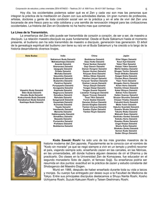 Corporación de estudios y artes orientales ZEN KITAIDO – Teatinos 251 of. 808 Fono: 09-4311387 Santiago - Chile 
5 
Hoy día, los occidentales podemos saber qué es el Zen y cada vez son mas las personas que 
integran la práctica de la meditación en Zazen con sus actividades diarias. Un gran numero de profesores, 
artistas, doctores y gente de toda condición social ven en la práctica y en el arte de vivir del Zen una 
bocanada de aire fresco para su vida cotidiana y una semilla de renovación integral para las civilizaciones 
occidentales. La historia del Zen en Occidente no ha hecho mas que comenzar. 
LLaa LLíínneeaa ddee llaa TTrraannssmmiissiióónn.. 
La enseñanza del Zen sólo puede ser transmitida de corazón a corazón, de ser a ser, de maestro a 
discípulo. La relación maestro-discípulo es pues fundamental. Desde el Buda Sakiamuni hasta el momento 
presente, el budismo zen ha sido transmitido de maestro a discípulo, generación tras generación. El árbol 
de la genealogía espiritual del budismo zen tiene su raíz en el Buda Sakiamuni y ha crecido a lo largo de la 
historia desarrollando diversos linajes. 
Siete Budas: India China Japón 
Vipashin Buda Daioshô 
Sikin Buda Daioshô 
Visvabu Buda Daioshô 
Krakuchanda Buda Daioshô 
Kanakamuni Buda Daioshô 
Kashiapa Buda Daioshô 
Sakiamuni Buda Daioshô 
Mahakashiapa Daioshô 
Ananda Daioshô 
Shanavasa Daioshô 
Upagupta Daioshô 
Dritaka Daioshô 
Michaka Daioshô 
Vasumitra Daioshô 
Budanandi Daioshô 
Budamitra Daioshô 
Parshiva Daioshô 
Punyayasha Daioshô 
Asvagosha Daioshô 
Kapimala Daioshô 
Nagaryuna Daioshô 
Kanadeva Daioshô 
Rahulata Daioshô 
Sanganandi Daioshô 
Kayashata Daioshô 
Kumarata Daioshô 
Yayata Daioshô 
Vasubandu Daioshô 
Manorita Daioshô 
Haklenayasha Daioshô 
Simabiksu Daioshô 
Basasita Daioshô 
Puniamitra Daioshô 
Prañatara Daioshô 
Bodidarma Daioshô 
Bodidarma Daioshô 
Dazu Huike Daioshô 
Yianzi Senkan Daioshô 
Dayi Daoxin Daioshô 
Daman Hongren Daioshô 
Dayian Huinen Daioshô 
Kinyuan Xinsi Daioshô 
Shitou Xikian Daioshô 
Yaoshan Ueiyan Daioshô 
Yunyuan Tanshen Daioshô 
Doshan Lianyie Daioshô 
Yonyu Daoyin Daioshô 
Tongan Daopi Daioshô 
Tongan Guanzi Daioshô 
Lianshan Yuanguan Daioshô 
Dayan Yinxuan Daioshô 
Touzi Yikin Daioshô 
Furon Daokai Daioshô 
Danxian Zichun Daioshô 
Zenxie Kingliao Daioshô 
Tianton Zonyue Daioshô 
Xuedou Ziyian Daioshô 
Tianton Ruyin Daioshô 
Eihei Dôgen Daioshô 
Koun Eyô Daioshô 
Tetsû Yikai Daioshô 
Keizan Yôkin Daioshô 
Meihô Sotetsu Daioshô 
Shugan Tochin Daioshô 
Tesan Shikaku Daioshô 
Keigan Eisho Daioshô 
Chuzan Rioun Daioshô 
Yizan Tonin Daioshô 
Shogaku Kenriu Daioshô 
Kinen Horiu Daioshô 
Teishitu Chisen Daioshô 
Kokei Shoyun Daioshô 
Sekiso Yuho Daioshô 
Kaiten Guenyu Daioshô 
Shuzan Shunsho Daioshô 
Chozan Yinetsu Daioshô 
Fukushô Kochi Daioshô 
Medo Yuton Daioshô 
Hakuho Guenteki Daioshô 
Gueshu Shuko Daioshô 
Tokuho Rioko Daioshô 
Mokushi Soen Daioshô 
Gankioku Kankei Daioshô 
Kokoku Soriu Daioshô 
Rosetsu Riuko Daioshô 
Ungai Kiozan Daioshô 
Shoriu Koho Daioshô 
Shokoku Zenko Daioshô 
Somon Kodo Daioshô 
Soden Shuyu Daioshô 
Kodo Sawaki Roshi ha sido uno de los más grandes maestros de la 
historia moderna del Zen japonés. Popularmente se le conocía con el nombre de 
"Kodo sin morada" ya que se negó siempre a vivir en un templo y prefirió recorrer 
el país, viajando siempre solo, enseñando zazen en las carceles, en las fábricas, 
en las universidades, allí donde hubiera alguien deseoso de oír el Dharma y de 
practicarlo. Dio clases en la Universidad Zen de Komazawa, fue educador en el 
segundo monasterio Soto de Japón, el famoso Sojiji. Su enseñanza podría ser 
resumida en dos puntos: exactitud en la práctica de zazen y estudio constante del 
Shobogenzo del Maestro Dogen. 
Murió en 1966, después de haber enseñado durante toda su vida a laicos 
y monjes. Su cuerpo fue entregado por deseo suyo a la Facultad de Medicina de 
Tokyo. Entre sus principales discípulos destacamos a Shuyu Narita Roshi, Kosho 
Uchiyama Roshi, Suzuki Kakuzen Roshi y Taisen Deshimaru Roshi. 
 