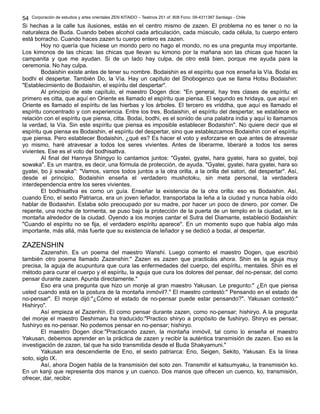 Corporación de estudios y artes orientales ZEN KITAIDO – Teatinos 251 of. 808 Fono: 09-4311387 Santiago - Chile 
54 
Si hechas a la calle tus ilusiones, estás en el centro mismo de zazen. El problema no es tener o no la 
naturaleza de Buda. Cuando bebes alcohol cada articulación, cada músculo, cada célula, tu cuerpo entero 
está borracho. Cuando haces zazen tu cuerpo entero es zazen. 
Hoy no quería que hiciese un mondo pero no hago el mondo, no es una pregunta muy importante. 
Los kimonos de las chicas: las chicas que llevan su kimono por la mañana son las chicas que hacen la 
campanita y que me ayudan. Si de un lado hay culpa, de otro está bien, porque me ayuda para la 
ceremonia. No hay culpa. 
Bodaishin existe antes de tener su nombre. Bodaishin es el espíritu que nos enseña la Vía. Bodai es 
bodhi el despertar. También Do, la Vía. Hay un capítulo del Shobogenzo que se llama Hotsu Bodaishin: 
"Establecimiento de Bodaishin, el espíritu del despertar". 
Al principio de este capítulo, el maestro Dogen dice: "En general, hay tres clases de espíritu: el 
primero es citta, que aquí en Oriente es llamado el espíritu que piensa. El segundo es hridaya, que aquí en 
Oriente es llamado el espíritu de las hierbas y los árboles. El tercero es vriddha, que aquí es llamado el 
espíritu concentrado y con experiencia. Entre los tres, Bodaishin, el espíritu del despertar, se establece en 
relación con el espíritu que piensa, citta. Bodai, bodhi, es el sonido de una palabra india y aquí lo llamamos 
la verdad, la Vía. Sin este espíritu que piensa es imposible establecer Bodaishin". No quiere decir que el 
espíritu que piensa es Bodaishin, el espíritu del despertar, sino que establezcamos Bodaishin con el espíritu 
que piensa. Pero establecer Bodaishin, ¿qué es? Es hacer el voto y esforzarse en que antes de atravesar 
yo mismo, haré atravesar a todos los seres vivientes. Antes de liberarme, liberaré a todos los seres 
vivientes. Ese es el voto del bodhisattva. 
Al final del Hannya Shingyo lo cantamos juntos: "Gyatei, gyatei, hara gyatei, hara so gyatei, boji 
sowaka". Es un mantra, es decir, una fórmula de protección, de ayuda. "Gyatei, gyatei, hara gyatei, hara so 
gyatei, bo ji sowaka": "Vamos, vamos todos juntos a la otra orilla, a la orilla del satori, del despertar". Así, 
desde el principio, Bodaishin enseña el verdadero mushotoku, sin meta personal, la verdadera 
interdependencia entre los seres vivientes. 
El bodhisattva es como un guía. Enseñar la existencia de la otra orilla: eso es Bodaishin. Así, 
cuando Eno, el sexto Patriarca, era un joven leñador, transportaba la leña a la ciudad y nunca había oído 
hablar de Bodaishin. Estaba sólo preocupado por su madre, por hacer un poco de dinero, por comer. De 
repente, una noche de tormenta, se puso bajo la protección de la puerta de un templo en la ciudad, en la 
montaña alrededor de la ciudad. Oyendo a los monjes cantar el Sutra del Diamante, estableció Bodaishin: 
"Cuando el espíritu no se fija, el verdadero espíritu aparece". En un momento supo que había algo más 
importante, más allá, más fuerte que su existencia de leñador y se dedicó a bodai, al despertar. 
ZAZENSHIN 
Zazenshin. Es un poema del maestro Wanshi. Luego comento el maestro Dogen, que escribió 
también otro poema llamado Zazenshin:" Zazen es zazen que practicáis ahora. Shin es la aguja muy 
precisa, la aguja de acupuntura que cura las enfermedades del cuerpo, del espíritu, mentales. Shin es el 
método para curar el cuerpo y el espíritu, la aguja que cura los dolores del pensar, del no-pensar, del como 
pensar durante zazen. Apunta directamente." 
Eso era una pregunta que hizo un monje al gran maestro Yakusan. Le pregunto:" ¿En que piensa 
usted cuando está en la postura de la montaña inmóvil?." El maestro contestó:" Pensando en el estado de 
no-pensar". El monje dijó:"¿Cómo el estado de no-pensar puede estar pensando?". Yakusan contestó:" 
Hishiryo". 
Así empieza el Zazenhin. El como pensar durante zazen, como no-pensar; hishiryo. A la pregunta 
del monje el maestro Deshimaru ha traducido:"Practico shiryo a propósito de fushiryo. Shiryo es pensar, 
fushiryo es no-pensar. No podemos pensar en no-pensar; hishiryo. 
El maestro Dogen dice:"Practicando zazen, la montaña inmóvil, tal como lo enseña el maestro 
Yakusan, debemos aprender en la práctica de zazen y recibir la auténtica transmisión de zazen. Eso es la 
investigación de zazen, tal que ha sido transmitida desde el Buda Shakyamuni." 
Yakusan era descendiente de Eno, el sexto patriarca: Eno, Seigen, Sekito, Yakusan. Es la línea 
soto, siglo IX. 
Así, ahora Dogen habla de la transmisión del soto zen. Transmitir el katsumyaku, la transmisión ko. 
En un kanji que representa dos manos y un cuenco. Dos manos que ofrecen un cuenco, ko, transmisión, 
ofrecer, dar, recibir. 
 