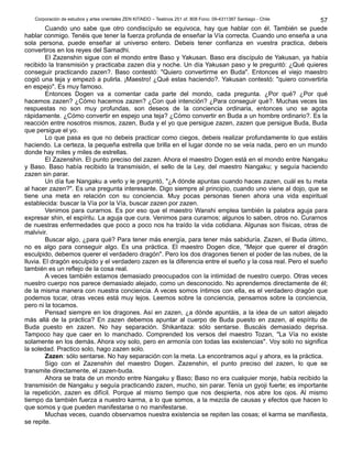 Corporación de estudios y artes orientales ZEN KITAIDO – Teatinos 251 of. 808 Fono: 09-4311387 Santiago - Chile 
Cuando uno sabe que otro condiscípulo se equivoca, hay que hablar con él. También se puede 
hablar conmigo. Tenéis que tener la fuerza profunda de enseñar la Vía correcta. Cuando uno enseña a una 
sola persona, puede enseñar al universo entero. Debeis tener confianza en vuestra practica, debeis 
convertiros en los reyes del Samadhi. 
El Zazenshin sigue con el mondo entre Baso y Yakusan. Baso era discípulo de Yakusan, ya había 
recibido la transmisión y practicaba zazen día y noche. Un día Yakusan paso y le preguntó: ¿Qué quieres 
conseguir practicando zazen?. Baso contestó: "Quiero convertirme en Buda". Entonces el viejo maestro 
cogió una teja y empezó a pulirla. ¡Maestro! ¿Qué estas haciendo?. Yakusan contestó: "quiero convertirla 
en espejo". Es muy famoso. 
Entonces Dogen va a comentar cada parte del mondo, cada pregunta. ¿Por qué? ¿Por qué 
hacemos zazen? ¿Cómo hacemos zazen? ¿Con qué intención? ¿Para conseguir qué?. Muchas veces las 
respuestas no son muy profundas, son deseos de la conciencia ordinaria, entonces uno se agota 
rápidamente. ¿Cómo convertir en espejo una teja? ¿Cómo convertir en Buda a un hombre ordinario?. Es la 
reacción entre nosotros mismos, zazen, Buda y el yo que persigue zazen, zazen que persigue Buda, Buda 
que persigue el yo. 
Lo que pasa es que no debeis practicar como ciegos, debeis realizar profundamente lo que estáis 
haciendo. La certeza, la pequeña estrella que brilla en el lugar donde no se veía nada, pero en un mundo 
donde hay miles y miles de estrellas. 
El Zazenshin. El punto preciso del zazen. Ahora el maestro Dogen está en el mondo entre Nangaku 
y Baso. Baso había recibido la transmisión, el sello de la Ley, del maestro Nangaku; y seguía haciendo 
zazen sin parar. 
Un día fue Nangaku a verlo y le preguntó, "¿A dónde apuntas cuando haces zazen, cuál es tu meta 
al hacer zazen?". Es una pregunta interesante. Digo siempre al principio, cuando uno viene al dojo, que se 
tiene una meta en relación con su conciencia. Muy pocas personas tienen ahora una vida espiritual 
establecida: buscar la Vía por la Vía, buscar zazen por zazen. 
Venimos para curarnos. Es por eso que el maestro Wanshi emplea también la palabra aguja para 
expresar shin, el espíritu. La aguja que cura. Venimos para curarnos; algunos lo saben, otros no. Curarnos 
de nuestras enfermedades que poco a poco nos ha traído la vida cotidiana. Algunas son físicas, otras de 
malvivir. 
Buscar algo, ¿para qué? Para tener más energía, para tener más sabiduría. Zazen, el Buda último, 
no es algo para conseguir algo. Es una práctica. El maestro Dogen dice, "Mejor que querer el dragón 
esculpido, debemos querer el verdadero dragón". Pero los dos dragones tienen el poder de las nubes, de la 
lluvia. El dragón esculpido y el verdadero zazen es la diferencia entre el sueño y la cosa real. Pero el sueño 
también es un reflejo de la cosa real. 
A veces también estamos demasiado preocupados con la intimidad de nuestro cuerpo. Otras veces 
nuestro cuerpo nos parece demasiado alejado, como un desconocido. No aprendemos directamente de él; 
de la misma manera con nuestra conciencia. A veces somos íntimos con ella, es el verdadero dragón que 
podemos tocar, otras veces está muy lejos. Leemos sobre la conciencia, pensamos sobre la conciencia, 
pero ni la tocamos. 
Pensad siempre en los dragones. Así en zazen, ¿a dónde apuntáis, a la idea de un satori alejado 
más allá de la práctica? En zazen debemos apuntar al cuerpo de Buda puesto en zazen, al espíritu de 
Buda puesto en zazen. No hay separación. Shikantaza: sólo sentarse. Buscáis demasiado deprisa. 
Tampoco hay que caer en lo manchado. Comprended los versos del maestro Tozan, "La Vía no existe 
solamente en los demás. Ahora voy solo, pero en armonía con todas las existencias". Voy solo no significa 
la soledad. Practico solo, hago zazen solo. 
Zazen: sólo sentarse. No hay separación con la meta. La encontramos aquí y ahora, es la práctica. 
Sigo con el Zazenshin del maestro Dogen. Zazenshin, el punto preciso del zazen, lo que se 
transmite directamente, el zazen-buda. 
Ahora se trata de un mondo entre Nangaku y Baso; Baso no era cualquier monje, había recibido la 
transmisión de Nangaku y seguía practicando zazen, mucho, sin parar. Tenía un gyoji fuerte; es importante 
la repetición, zazen es difícil. Porque al mismo tiempo que nos despierta, nos abre los ojos. Al mismo 
tiempo da también fuerza a nuestro karma, a lo que somos, a la mezcla de causas y efectos que hacen lo 
que somos y que pueden manifestarse o no manifestarse. 
Muchas veces, cuando observamos nuestra existencia se repiten las cosas; el karma se manifiesta, 
se repite. 
57 
 