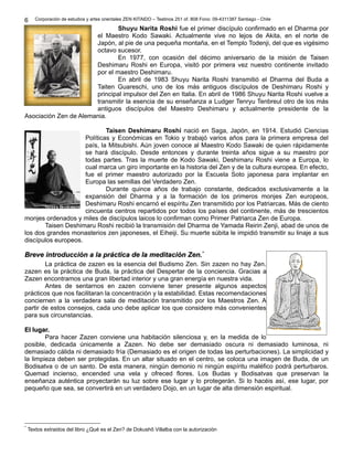 Corporación de estudios y artes orientales ZEN KITAIDO – Teatinos 251 of. 808 Fono: 09-4311387 Santiago - Chile 
Shuyu Narita Roshi fue el primer discípulo confirmado en el Dharma por 
el Maestro Kodo Sawaki. Actualmente vive no lejos de Akita, en el norte de 
Japón, al pie de una pequeña montaña, en el Templo Todenji, del que es vigésimo 
octavo sucesor. 
En 1977, con ocasión del décimo aniversario de la misión de Taisen 
Deshimaru Roshi en Europa, visitó por primera vez nuestro continente invitado 
por el maestro Deshimaru. 
En abril de 1983 Shuyu Narita Roshi transmitió el Dharma del Buda a 
Taiten Guareschi, uno de los más antiguos discípulos de Deshimaru Roshi y 
principal impulsor del Zen en Italia. En abril de 1986 Shuyu Narita Roshi vuelve a 
transmitir la esencia de su enseñanza a Ludger Tenryu Tenbreul otro de los más 
antiguos discípulos del Maestro Deshimaru y actualmente presidente de la 
6 
Asociación Zen de Alemania. 
Taisen Deshimaru Roshi nació en Saga, Japón, en 1914. Estudió Ciencias 
Políticas y Económicas en Tokio y trabajó varios años para la primera empresa del 
país, la Mitsubishi. Aún joven conoce al Maestro Kodo Sawaki de quien rápidamente 
se hará discípulo. Desde entonces y durante treinta años sigue a su maestro por 
todas partes. Tras la muerte de Kodo Sawaki, Deshimaru Roshi viene a Europa, lo 
cual marca un giro importante en la historia del Zen y de la cultura europea. En efecto, 
fue el primer maestro autorizado por la Escuela Soto japonesa para implantar en 
Europa las semillas del Verdadero Zen. 
Durante quince años de trabajo constante, dedicados exclusivamente a la 
expansión del Dharma y a la formación de los primeros monjes Zen europeos, 
Deshimaru Roshi encarnó el espíritu Zen transmitido por los Patriarcas. Más de ciento 
cincuenta centros repartidos por todos los países del continente, más de trescientos 
monjes ordenados y miles de discípulos laicos lo confirman como Primer Patriarca Zen de Europa. 
Taisen Deshimaru Roshi recibió la transmisión del Dharma de Yamada Reirin Zenji, abad de unos de 
los dos grandes monasterios zen japoneses, el Eiheiji. Su muerte súbita le impidió transmitir su linaje a sus 
discípulos europeos. 
BBrreevvee iinnttrroodduucccciióónn aa llaa pprrááccttiiccaa ddee llaa mmeeddiittaacciióónn ZZeenn..** 
La práctica de zazen es la esencia del Budismo Zen. Sin zazen no hay Zen. 
zazen es la práctica de Buda, la práctica del Despertar de la conciencia. Gracias a 
Zazen encontramos una gran libertad interior y una gran energía en nuestra vida. 
Antes de sentarnos en zazen conviene tener presente algunos aspectos 
prácticos que nos facilitaran la concentración y la estabilidad. Estas recomendaciones 
conciernen a la verdadera sala de meditación transmitido por los Maestros Zen. A 
partir de estos consejos, cada uno debe aplicar los que considere más convenientes 
para sus circunstancias. 
EEll lluuggaarr.. 
Para hacer Zazen conviene una habitación silenciosa y, en la medida de lo 
posible, dedicada únicamente a Zazen. No debe ser demasiado oscura ni demasiado luminosa, ni 
demasiado cálida ni demasiado fría (Demasiado es el origen de todas las perturbaciones). La simplicidad y 
la limpieza deben ser protegidas. En un altar situado en el centro, se coloca una imagen de Buda, de un 
Bodisatva o de un santo. De esta manera, ningún demonio ni ningún espíritu maléfico podrá perturbaros. 
Quemad incienso, encended una vela y ofreced flores. Los Budas y Bodisatvas que preservan la 
enseñanza auténtica proyectarán su luz sobre ese lugar y lo protegerán. Si lo hacéis así, ese lugar, por 
pequeño que sea, se convertirá en un verdadero Dojo, en un lugar de alta dimensión espiritual. 
* Textos extraidos del libro ¿Qué es el Zen? de Dokushô Villalba con la autorización 
 