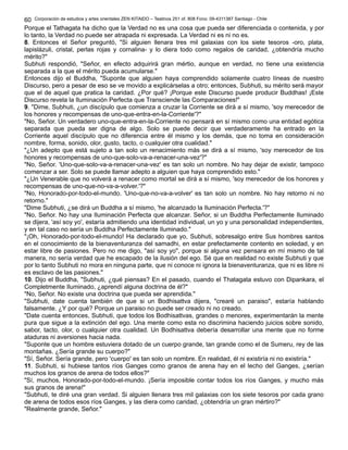 Corporación de estudios y artes orientales ZEN KITAIDO – Teatinos 251 of. 808 Fono: 09-4311387 Santiago - Chile 
60 
Porque el Tathagata ha dicho que la Verdad no es una cosa que pueda ser diferenciada o contenida, y por 
lo tanto, la Verdad no puede ser atrapada ni expresada. La Verdad ni es ni no es. 
8. Entonces el Señor preguntó, "Si alguien llenara tres mil galaxias con los siete tesoros -oro, plata, 
lapislázuli, cristal, perlas rojas y cornalina- y lo diera todo como regalos de caridad, ¿obtendría mucho 
mérito?" 
Subhuti respondió, "Señor, en efecto adquirirá gran mértio, aunque en verdad, no tiene una existencia 
separada a la que el mérito pueda acumularse." 
Entonces dijo el Buddha, "Suponte que alguien haya comprendido solamente cuatro líneas de nuestro 
Discurso, pero a pesar de eso se ve movido a explicárselas a otro; entonces, Subhuti, su mérito será mayor 
que el de aquel que pratica la caridad. ¿Por qué? ¡Porque este Discurso puede producir Buddhas! ¡Este 
Discurso revela la Iluminación Perfecta que Transciende las Comparaciones!" 
9. "Dime, Subhuti, ¿un discípulo que comienza a cruzar la Corriente se dirá a sí mismo, 'soy merecedor de 
los honores y recompensas de uno-que-entra-en-la-Corriente'?" 
"No, Señor. Un verdadero uno-que-entra-en-la-Corriente no pensará en sí mismo como una entidad egótica 
separada que pueda ser digna de algo. Solo se puede decir que verdaderamente ha entrado en la 
Corriente aquel discípulo que no diferencia entre él mismo y los demás, que no toma en consideración 
nombre, forma, sonido, olor, gusto, tacto, o cualquier otra cualidad." 
"¿Un adepto que está sujeto a tan solo un renacimiento más se dirá a sí mismo, 'soy merecedor de los 
honores y recompensas de uno-que-solo-va-a-renacer-una-vez'?" 
"No, Señor. 'Uno-que-solo-va-a-renacer-una-vez' es tan solo un nombre. No hay dejar de existir, tampoco 
comenzar a ser. Solo se puede llamar adepto a alguien que haya comprendido esto." 
"¿Un Venerable que no volverá a renacer como mortal se dirá a sí mismo, 'soy merecedor de los honores y 
recompensas de uno-que-no-va-a-volver.'?" 
"No, Honorado-por-todo-el-mundo. 'Uno-que-no-va-a-volver' es tan solo un nombre. No hay retorno ni no 
retorno." 
"Dime Subhuti, ¿se dirá un Buddha a sí mismo, 'he alcanzado la Iluminación Perfecta.'?" 
"No, Señor. No hay una Iluminación Perfecta que alcanzar. Señor, si un Buddha Perfectamente Iluminado 
se dijera, 'así soy yo', estaría admitiendo una identidad individual, un yo y una personalidad independientes, 
y en tal caso no sería un Buddha Perfectamente Iluminado." 
"¡Oh, Honorado-por-todo-el-mundo! Ha declarado que yo, Subhuti, sobresalgo entre Sus hombres santos 
en el conocimiento de la bienaventuranza del samadhi, en estar prefectamente contento en soledad, y en 
estar libre de pasiones. Pero no me digo, "así soy yo", porque si alguna vez pensara en mí mismo de tal 
manera, no sería verdad que he escapado de la ilusión del ego. Sé que en realidad no existe Subhuti y que 
por lo tanto Subhuti no mora en ninguna parte, que ni conoce ni ignora la bienaventuranza, que ni es libre ni 
es esclavo de las pasiones." 
10. Dijo el Buddha, "Subhuti, ¿qué piensas? En el pasado, cuando el Thatagata estuvo con Dipankara, el 
Completmente Iluminado, ¿aprendí alguna doctrina de él?" 
"No, Señor. No existe una doctrina que pueda ser aprendida." 
"Subhuti, date cuenta también de que si un Bodhisattva dijera, "crearé un paraiso", estaría hablando 
falsamente. ¿Y por qué? Porque un paraiso no puede ser creado ni no creado. 
"Date cuenta entonces, Subhuti, que todos los Bodhisattvas, grandes o menores, experimentarán la mente 
pura que sigue a la extinción del ego. Una mente como esta no discrimina haciendo juicios sobre sonido, 
sabor, tacto, olor, o cualquier otra cualidad. Un Bodhisattva debería desarrollar una mente que no forme 
ataduras ni aversiones hacia nada. 
"Suponte que un hombre estuviera dotado de un cuerpo grande, tan grande como el de Sumeru, rey de las 
montañas. ¿Sería grande su cuerpo?" 
"Sí, Señor. Sería grande, pero 'cuerpo' es tan solo un nombre. En realidad, él ni existiría ni no existiría." 
11. Subhuti, si hubiese tantos ríos Ganges como granos de arena hay en el lecho del Ganges, ¿serían 
muchos los granos de arena de todos ellos?" 
"Sí, muchos, Honorado-por-todo-el-mundo. ¡Sería imposible contar todos los ríos Ganges, y mucho más 
sus granos de arena!" 
"Subhuti, te diré una gran verdad. Si alguien llenara tres mil galaxias con los siete tesoros por cada grano 
de arena de todos esos ríos Ganges, y las diera como caridad, ¿obtendría un gran mértiro?" 
"Realmente grande, Señor." 
 