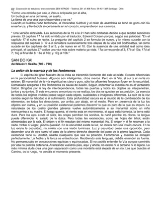 Corporación de estudios y artes orientales ZEN KITAIDO – Teatinos 251 of. 808 Fono: 09-4311387 Santiago - Chile 
62 
"Como una estrella que cae, o Venus eclipsada por el alba, 
Un burbuja en una corriente, un sueño, 
La llama de una vela que chisporrotea y se va." 
Cuando el Buddha hubo terminado, el Venerable Subhuti y el resto de asamblea se llenó de gozo con Su 
enseñanza; y llevándola sinceramente en el corazón, emprendieron sus caminos. 
* Una versión abreviada. Las secciones de la 19 a la 31 han sido omitadas debido a que repiten secciones 
previas. El capítulo 17 ha sido omitido por el traductor, Edward Conzen porque, según sus palabras: "En el 
capítulo 17 el sutra se repite. La pregunta del capítulo 2 se formula de nuevo, y lo mismo sucede con la 
respuesta del capítulo 3. 17-a-d considera sucesivamente tres etapas de la vida del Bodhisattva, tal como 
sucede en los capítulos del 3 al 5, y de nuevo en el 10. Con la ausencia de una entidad real como idea 
principal, el capítulo 27 vuelve una vez más sobre materia ya vista. 17a corresponde al 3; 17b al 10a; 17d al 
7; 14g al final del 8; 17e al 10c; y 17g al 10b." 
SAN DO KAI 
del Maestro Sékito (700 - 790) 
LLaa uunniióónn ddee llaa eesseenncciiaa yy ddee llooss ffeennóómmeennooss 
El espíritu del gran Maestro de la India se transmitió fielmente del este al oeste. Existen diferencias 
en la personalidad humana. Algunos son inteligentes, otros menos. Pero en la Vía, el sur y el norte no 
existen. El manantial de la vía espiritual es claro y puro, sólo los afluentes fangosos fluyen en la oscuridad. 
Demasiado apegarse a los fenómenos es causa de ilusión. Seguir, encontrar la esencia no es el verdadero 
Satori. Dirigidos por la ley de interdependencia, todas las puertas y todos los objetos se interpenetran, 
juntos y no-juntos. Si este encuentro armonioso no se realiza, los dos se quedan en su posición. La esencia 
de todos los objetos visibles posee según cada objeto, cualidades e imágenes diferentes. La raíz de la voz 
cambia según la felicidad o el sufrimiento. Esta profundidad oscura es el mundo de la combinación de los 
elementos, en todas las direcciones, por arriba, por abajo, en el medio. Pero en presencia de la luz los 
objetos son claros, y en su posición existencial podemos discernir lo que es puro de lo que es impuro. La 
naturaleza de los cuatro grandes géneros vuelve automáticamente a su manantial como un niño 
reencuentra a su madre. El fuego quema, el viento esta en movimiento, el agua está húmeda, la tierra está 
dura. Para los ojos existe el color, las orejas perciben los sonidos, la nariz percibe los olores, la lengua 
puede diferenciar lo salado de lo dulce. Pero todas las existencias, como las hojas del árbol, están 
alimentadas por la raíz. El origen y el fin resultan del mismo manantial: Ku. El origen y el fin retornan a la 
nada. Noble o vulgar, ¡Cómo queráis!. En la oscuridad existe la luz, no miréis con una visión oscura. En la 
luz existe la oscuridad, no miréis con una visión luminosa. Luz y oscuridad crean una oposición, pero 
dependen una de otra como el paso de la pierna derecha depende del paso de la pierna izquierda. Cada 
existencia tiene su utilidad, usadla cualquiera que sea su posición. Fenómenos y esencia se encajan 
perfectamente. La flecha y la lanza se entrechocan. Recibiendo este lenguaje, debéis entender su fuente. 
No permanezcáis en concepciones egoístas y equivocadas. Si no podéis entender la Vía aunque caminéis 
por ella no podréis obtenerla. Avanzando vuestros pies, aquí y ahora, no existe ni lo cercano ni lo lejano. La 
más mínima duda crea una gran separación como una montaña está alejada de un río. Los que buscáis el 
Camino, os lo ruego, no perdáis el momento presente. 
 