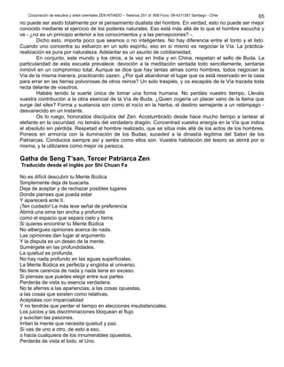 Corporación de estudios y artes orientales ZEN KITAIDO – Teatinos 251 of. 808 Fono: 09-4311387 Santiago - Chile 
65 
no puede ser asido totalmente por el pensamiento dualista del hombre. En verdad, esto no puede ser mejor 
conocido mediante el ejercicio de los poderes naturales. Eso está más allá de lo que el hombre escucha y 
ve - ¿no es un principio anterior a los conocimientos y a las percepciones? -. 
Dicho esto, importa poco que seamos o no inteligentes. No hay diferencia entre el tonto y el listo. 
Cuando uno concentra su esfuerzo en un solo espíritu, eso en sí mismo es negociar la Vía. La práctica-realización 
es pura por naturaleza. Adelantar es un asunto de cotidianeidad. 
En conjunto, este mundo y los otros, a la vez en India y en China, respetan el sello de Buda. La 
particularidad de esta escuela prevalece: devoción a la meditación sentada todo sencillamente, sentarse 
inmóvil en un compromiso total. Aunque se dice que hay tantas almas como hombres, todos negocian la 
Vía de la misma manera, practicando zazen. ¿Por qué abandonar el lugar que os está reservado en la casa 
para errar en las tierras polvorosas de otros reinos? Un solo traspiés, y os escapáis de la Vía trazada toda 
recta delante de vosotros. 
Habéis tenido la suerte única de tomar una forma humana. No perdáis vuestro tiempo. Lleváis 
vuestra contribución a la obra esencial de la Vía de Buda. ¿Quien cogería un placer vano de la llama que 
surge del silex? Forma y sustancia son como el rocío en la hierba, el destino semejante a un relámpago - 
desvanecido en un instante. 
Os lo ruego, honorados discípulos del Zen. Acostumbrado desde hace mucho tiempo a tantear al 
elefante en la oscuridad, no temáis del verdadero dragón. Concentrad vuestra energía en la Vía que indica 
el absoluto sin pérdida. Respetad al hombre realizado, que se sitúa más allá de los actos de los hombres. 
Poneos en armonía con la iluminación de los Budas; suceded a la dinastía legítima del Satori de los 
Patriarcas. Conducios siempre así y seréis como ellos son. Vuestra habitación del tesoro se abrirá por si 
misma, y la utilizareis como mejor os parezca. 
Gatha de Seng T’san, Tercer Patriarca Zen 
Traducido desde el inglés por Shi Chuan Fa 
No es difícil descubrir tu Mente Búdica 
Simplemente deja de buscarla. 
Deja de aceptar y de rechazar posibles lugares 
Donde pienses que pueda estar 
Y aparecerá ante tí. 
¡Ten cuidado! La más leve señal de preferencia 
Abrirá una sima tan ancha y profunda 
como el espacio que separa cielo y tierra. 
Si quieres encontrar tu Mente Búdica 
No albergues opiniones acerca de nada. 
Las opiniones dan lugar al argumento 
Y la disputa es un deseo de la mente. 
Sumérgete en las profundidades. 
La quietud es profunda. 
No hay nada profundo en las aguas superficiales. 
La Mente Búdica es perfecta y engloba al universo. 
No tiene carencia de nada y nada tiene en exceso. 
Si piensas que puedes elegir entre sus partes 
Perderás de vista su esencia verdadera. 
No te aferres a las apariencias, a las cosas opuestas, 
a las cosas que existen como relativas. 
Acéptalas con imparcialidad 
Y no tendrás que perder el tiempo en elecciones insubstanciales. 
Los juicios y las discriminaciones bloquean el flujo 
y suscitan las pasiones. 
Irritan la mente que necesita quietud y paz. 
Si vas de uno a otro, de esto a eso, 
o hacia cualquiera de los innumerables opuestos, 
Perderás de vista el todo, el Uno. 
 