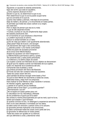 Corporación de estudios y artes orientales ZEN KITAIDO – Teatinos 251 of. 808 Fono: 09-4311387 Santiago - Chile 
66 
Siguiendo un opuesto te estarás extraviando, 
lejos del centro que está en equilibrio. 
¿Cómo esperas alcanzar el Uno? 
Decidir lo que es, es determinar lo que no es. 
Pero determinar lo que no es te puede ocupar tanto 
que se convierta en lo que es. 
Cuanto más hablas y piensas, más lejos te encuentras. 
Deja de hablar y de pensar, y lo encontrarás en todas partes. 
Si permites que todas las cosas vuelvan a su origen, 
eso está bien. 
Pero si dejas de pensar que esa es tu meta 
Y que de ello depende el éxito 
Y luchas y luchas en vez de simplemente dejar pasar, 
No estarás practicando Zen. 
En el momento en que empiezas a discriminar 
y a preferir equivocas el camino. 
Buscar la verdad también es un falso 
punto de vista que deberí a ser igualmente abandonado. 
¡Deja pasar! Deja de buscar y de escoger. 
Las decisiones dan lugar a las confusiones, 
y ¿adónde puede ir una mente confundida? 
Todos los pares de opuestos provienen 
de la Unica Gran Mente Búdica. 
Acepta los opuestos con dócil resignació n. 
La Mente Búdica permanece calma y quieta, 
Ten presente esto y nada podrá perturbarte. 
Lo inofensivo y lo dañino dejan de existir. 
Los sujetos cuando son liberados de sus objetos se desvanecen 
Al igual que los objetos cuando son liberados de sus sujetos. 
Cada uno depende de la existencia del otro. 
Comprende esta dualidad y verás 
que ambos provienen del Vacío del Absoluto. 
El Fondo de todo Ser contiene todos los opuestos. 
Todas las cosas nacen del Uno. 
¡Qué perdida de tiempo escoger entre basto y fino! 
Ya que la Gran Mente da nacimiento a todas las cosas, 
Abárcalas todas y deja morir tus prejuicios. 
Para realizar la Gran Mente no seas vacilante ni ansioso. 
Si intentas cogerla, agarrarás aire 
y caerás en el camino de los heréticos. 
¿Dónde está el Gran Dao? ¿Lo puedes guardar? 
¿Permanecerá o se irá? 
¿No te espera en todas partes para unir 
tu naturaleza con Su naturaleza y liberarte 
de los problemas al igual que El lo está? 
No canses tu mente preocupándote por qué es real y qué no lo es, 
Sobre qué aceptar o qué rechazar. 
Si quieres conocer el Uno, no detengas tu experiencia sensorial, 
Pero no te veas afectado ni enredado por los datos. 
El sabio actúa sin emoción y parece como si no actuara. 
El ignorante permite implicarse a las emociones. 
El sabio comprende todas las cosas como parte del Uno. 
El ignorante ve diferencias en todas partes. 
Todas las cosas son iguales en su esencia, 
así que aferrarse a unas y abandonar otras 
 