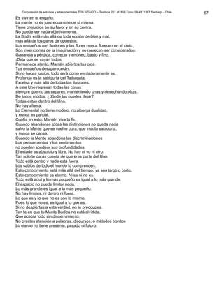 Corporación de estudios y artes orientales ZEN KITAIDO – Teatinos 251 of. 808 Fono: 09-4311387 Santiago - Chile 
Es vivir en el engaño. 
La mente no es juez ecuanime de sí misma. 
Tiene prejuicios en su favor y en su contra. 
No puede ver nada objetivamente. 
La Bodhi está más allá de toda noción de bien y mal, 
más allá de los pares de opuestos. 
Los ensueños son ilusiones y las flores nunca florecen en el cielo. 
Son invenciones de la imaginación y no merecen ser considerados. 
Ganancia y pérdida, correcto y erróneo, basto y fino. 
¡Deja que se vayan todos! 
Permanece atento. Mantén abiertos tus ojos. 
Tus ensueños desaparecerán. 
Si no haces juicios, todo será como verdaderamente es. 
Profunda es la sabiduría del Tathagata, 
Excelsa y más allá de todas las ilusiones. 
A este Uno regresan todas las cosas 
siempre que no las separes, manteniendo unas y desechando otras. 
De todos modos, ¿dónde las puedes dejar? 
Todas están dentro del Uno. 
No hay afuera. 
Lo Elemental no tiene modelo, no alberga dualidad, 
y nunca es parcial. 
Confía en esto. Mantén viva tu fe. 
Cuando abandonas todas las distinciones no queda nada 
salvo la Mente que se vuelve pura, que irradia sabiduría, 
y nunca se cansa. 
Cuando la Mente abandona las discriminaciones 
Los pensamientos y los sentimientos 
no pueden sondear sus profundidades. 
El estado es absoluto y libre. No hay ni yo ni otro. 
Tan solo te darás cuenta de que eres parte del Uno. 
Todo está dentro y nada está fuera. 
Los sabios de todo el mundo lo comprenden. 
Este conocimiento está más allá del tiempo, ya sea largo o corto, 
Este conocimiento es eterno. Ni es ni no es. 
Todo está aquí y lo más pequeño es igual a lo más grande. 
El espacio no puede limitar nada. 
Lo más grande es igual a lo más pequeño. 
No hay límites, ni dentro ni fuera. 
Lo que es y lo que no es son lo mismo, 
Pues lo que no es, es igual a lo que es. 
Si no despiertas a esta verdad, no te preocupes. 
Ten fe en que tu Mente Búdica no está dividida, 
Que acepta todo sin discernimiento. 
No prestes atención a palabras, discursos, o métodos bonitos 
Lo eterno no tiene presente, pasado ni futuro. 
67 
 