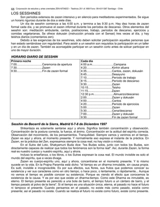 68 
Corporación de estudios y artes orientales ZEN KITAIDO – Teatinos 251 of. 808 Fono: 09-4311387 Santiago - Chile 
LOS SESSHINES 
Son períodos extensos de zazen intensivo y en silencio para meditadores experimentados. Se sigue 
un horario riguroso durante de dos a siete días. 
Un día de sesshin comienza a las 4:00 a.m. y termina a las 9:30 p.m. Hay diez horas de zazen 
formal cada día, y se promueve el zazen informal durante los períodos de descanso. Otros elementos del 
sesshin son: meditación ambulante, cantos, postraciones, trabajo, períodos de descanso, ejercicios y 
comidas vegetarianas. Se ofrece dokusán (instrucción privada con el Sensei) tres veces al día, y hay 
teishos diarios (comentarios zen). 
Debido a las exigencias de los sesshines, sólo deben solicitar participación aquellas personas que 
han estado sentándose con regularidad. Para asistir a un sesshin son requisitos la participación en un taller 
y en un día de zazen. También es aconsejable participar en un sesshin corto antes de solicar participar en 
uno de mayor duración. 
HHOORRAARRIIOO DDIIAARRIIOO DDEE SSEESSSSHHIINN 
Primera noche 
7:00................................Ceremonia de apertura 
7:30................................Zazen 
9:30................................Fín de zazen formal 
Cada día 
4:00 a.m...........................Campana 
4:20................................Kinhin afuera 
4:35................................Cantos, zazen, dokusán 
6:45................................Desayuno 
7:10................................Período de trabajo 
8:15................................Período de descanso 
9:30................................Zazen 
10:15..............................Teisho 
11:15..............................Zazen 
12:30 p.m.........................Almuerzo/descanso 
2:00................................Zazen y dokusán 
4:00................................Cantos 
4:20................................Período de ejercicios 
5:00................................Zazen 
5:30................................Cena/descanso 
7:00................................Zazen y dokusán 
9:30................................Fín de zazen formal 
SSeesssshhiinn ddee BBeecceerrrriill ddee llaa SSiieerrrraa,, MMaaddrriidd 66--77--88 ddee DDiicciieemmbbrree 11999977 
Shikantaza es solamente sentarse aquí y ahora. Significa también concentración y observación. 
Concentración de la postura correcta, la fuerza, el ánimo. Concentración en la actitud del espíritu correcta. 
Observación del movimiento, de los pensamientos. Tranquilidad. Siempre vamos y venimos en el tiempo. 
Zazen es aquí y ahora, el momento presente. Y normalmente eso expresa el instante de la práctica. En 
Zazen, en la práctica del Zen, expresamos siempre la cosa real; no hay visión o mística. 
En el Sutra del Loto, Shakyamuni Buda dice: "los Budas solos, junto con todos los Budas, son 
directamente capaces de realizar que todos los fenómenos son la forma real". Así, durante Zazen, la forma 
real es nuestro cuerpo y nuestro espíritu, aquí y ahora. 
Incluso la enseñanza, o los libros, o los Sutras expresan la cosa real. El mundo invisible es solo el 
mundo del espíritu, que a veces divaga. 
Zazen es cuerpo-espíritu uno, aquí y ahora, concentrarse en el momento presente. Y lo mismo 
sucede en la vida. En la Prajna Paramita está dicho: "el tiempo es un dharma inmutable, sin causa propia. 
Es sutil, invisible e incognoscible. Es por sus efectos, sus flores, sus frutos que podemos conocer su 
existencia y ver sus caracteres como en otro tiempo, o hace poco, o lentamente, o rápidamente... Aunque 
no vemos el tiempo es posible conocer su existencia. Porque es viendo el efecto que conocemos la 
existencia de la causa. Y es por eso que existe un dharma-tiempo. Como este Dharma es inmutable, es 
eterno. El tiempo presente es parecido a una bola de barro, el tiempo futuro a un cántaro de barro, y el 
tiempo pasado al polvo de la tierra". Si el tiempo es una situación única, eterna, el pasado no hace el futuro 
ni tampoco el presente. Cuando pensamos en el pasado, no existe más como pasado, existía como 
presente; así el pasado no existe. Cuando se realiza el futuro no existe como futuro, existe como presente. 
 