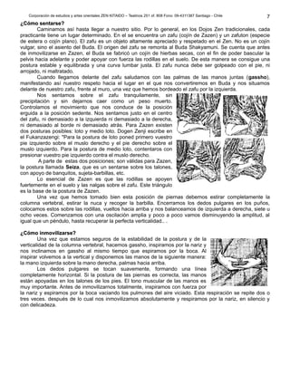 Corporación de estudios y artes orientales ZEN KITAIDO – Teatinos 251 of. 808 Fono: 09-4311387 Santiago - Chile 
¿CCóómmoo sseennttaarrssee? 
7 
Caminamos así hasta llegar a nuestro sitio. Por lo general, en los Dojos Zen tradicionales, cada 
practicante tiene un lugar determinado. En el se encuentra un zafu (cojín de Zazen) y un zafuton (especie 
de estera o cojín plano). El zafu es un objeto altamente apreciado y respetado en el Zen. No es un cojín 
vulgar, sino el asiento del Buda. El origen del zafu se remonta al Buda Shakyamuni. Se cuenta que antes 
de inmovilizarse en Zazen, el Buda se fabricó un cojín de hierbas secas, con el fin de poder bascular la 
pelvis hacia adelante y poder apoyar con fuerza las rodillas en el suelo. De esta manera se consigue una 
postura estable y equilibrada y una curva lumbar justa. El zafu nunca debe ser golpeado con el pie, ni 
arrojado, ni maltratado. 
Cuando llegamos delante del zafu saludamos con las palmas de las manos juntas (gassho), 
manifestando así nuestro respeto hacia el lugar en el que nos convertiremos en Buda y nos situamos 
delante de nuestro zafu, frente al muro, una vez que hemos bordeado el zafu por la izquierda. 
Nos sentamos sobre el zafu tranquilamente, sin 
precipitación y sin dejarnos caer como un peso muerto. 
Controlamos el movimiento que nos conduce de la posición 
erguida a la posición sedente. Nos sentamos justo en el centro 
del zafu, ni demasiado a la izquierda ni demasiado a la derecha, 
ni demasiado al borde ni demasiado atrás. Para Zazen existen 
dos posturas posibles: loto y medio loto. Dogen Zenji escribe en 
el Fukanzazengi: "Para la postura de loto poned primero vuestro 
pie izquierdo sobre el muslo derecho y el pie derecho sobre el 
muslo izquierdo. Para la postura de medio loto, contentaros con 
presionar vuestro pie izquierdo contra el muslo derecho. 
A parte de estas dos posiciones; son válidas para Zazen, 
la postura llamada Seiza, que es un sentarse sobre los talones, 
con apoyo de banquitos, sujeta-barbillas, etc. 
Lo esencial de Zazen es que las rodillas se apoyen 
fuertemente en el suelo y las nalgas sobre el zafu. Este triángulo 
es la base de la postura de Zazen. 
Una vez que hemos tomado bien esta posición de piernas debemos estirar completamente la 
columna vertebral, estirar la nuca y recoger la barbilla. Encerramos los dedos pulgares en los puños, 
colocamos estos sobre las rodillas, vueltos hacia arriba y nos balanceamos de izquierda a derecha, siete u 
ocho veces. Comenzamos con una oscilación amplia y poco a poco vamos disminuyendo la amplitud, al 
igual que un péndulo, hasta recuperar la perfecta verticalidad.. . 
¿CCóómmoo iinnmmoovviilliizzaarrssee? 
Una vez que estamos seguros de la estabilidad de la postura y de la 
verticalidad de la columna vertebral, hacemos gassho, inspiramos por la nariz y 
nos inclinamos en gassho al mismo tiempo que espiramos por la boca. Al 
inspirar volvemos a la vertical y disponemos las manos de la siguiente manera: 
la mano izquierda sobre la mano derecha, palmas hacia arriba. 
Los dedos pulgares se tocan suavemente, formando una línea 
completamente horizontal. Si la postura de las piernas es correcta, las manos 
están apoyadas en los talones de los pies. El tono muscular de las manos es 
muy importante. Antes de inmovilizarnos totalmente, inspiramos con fuerza por 
la nariz y espiramos por la boca vaciando los pulmones del aire viciado. Esta respiración se repite dos o 
tres veces. después de lo cual nos inmovilizamos absolutamente y respiramos por la nariz, en silencio y 
con delicadeza. 
 