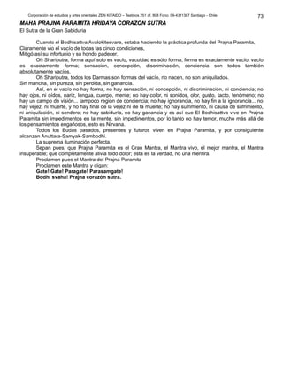 Corporación de estudios y artes orientales ZEN KITAIDO – Teatinos 251 of. 808 Fono: 09-4311387 Santiago - Chile 
MMAAHHAA PPRRAAJJNNAA PPAARRAAMMIITTAA HHRRIIDDAAYYAA CCOORRAAZZOONN SSUUTTRRAA 
El Sutra de la Gran Sabiduria 
Cuando el Bodhisattva Avalokitesvara, estaba haciendo la práctica profunda del Prajna Paramita, 
Claramente vio el vacío de todas las cinco condiciones, 
Mitigó así su infortunio y su hondo padecer. 
Oh Shariputra, forma aquí solo es vacío, vacuidad es sólo forma; forma es exactamente vacío, vacío 
es exactamente forma; sensación, concepción, discriminación, conciencia son todos también 
absolutamente vacíos. 
Oh Shariputra, todos los Darmas son formas del vacío, no nacen, no son aniquilados. 
Sin mancha, sin pureza, sin pérdida, sin ganancia. 
Así, en el vacío no hay forma, no hay sensación, ni concepción, ni discriminación, ni conciencia; no 
hay ojos, ni oídos, nariz, lengua, cuerpo, mente; no hay color, ni sonidos, olor, gusto, tacto, fenómeno; no 
hay un campo de visión... tampoco región de conciencia; no hay ignorancia, no hay fin a la ignorancia... no 
hay vejez, ni muerte, y no hay final de la vejez ni de la muerte; no hay sufrimiento, ni causa de sufrimiento, 
ni aniquilación, ni sendero; no hay sabiduría, no hay ganancia y es así que El Bodhisattva vive en Prajna 
Paramita sin impedimentos en la mente, sin impedimentos, por lo tanto no hay temor, mucho más allá de 
los pensamientos engañosos, esto es Nirvana. 
Todos los Budas pasados, presentes y futuros viven en Prajna Paramita, y por consiguiente 
alcanzan Anuttara-Samyak-Sambodhi. 
La suprema iluminación perfecta. 
Sepan pues, que Prajna Paramita es el Gran Mantra, el Mantra vivo, el mejor mantra, el Mantra 
insuperable; que completamente alivia todo dolor; esta es la verdad, no una mentira. 
Proclamen pues el Mantra del Prajna Paramita 
Proclamen este Mantra y dígan: 
Gate! Gate! Paragate! Parasamgate! 
Bodhi svaha! Prajna corazón sutra. 
73 
 