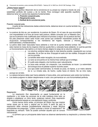Corporación de estudios y artes orientales ZEN KITAIDO – Teatinos 251 of. 808 Fono: 09-4311387 Santiago - Chile 
8 
¿CCóómmoo hhaacceerr zzaazzeenn? 
Zazen significa: Absorción de la conciencia en su propia luz original a través de una 
estabilidad perfecta del cuerpo y de la mente. Para conseguir este apacible equilibrio 
debemos tener en cuenta tres aspectos fundamentales: 
1. Posición corporal justa. 
2. Respiración justa. 
3. Actitud de la conciencia justa. 
PPoossiicciióónn ccoorrppoorraall jjuussttaa.. 
A parte de las indicaciones dadas anteriormente, debemos tener en cuenta también los 
siguientes puntos: 
· La postura de loto es, por excelencia, la postura de Zazen. En el caso de que encontréis 
una imposibilidad a la hora de tomar esta postura, debéis consultar con un Maestro Zen, 
que es la persona mas cualificada para indicaros el proceso a seguir. En la postura de loto, 
los pies presionan sobre cada muslo unas zonas que contienen importantes puntos de 
acupuntura correspondientes a los meridianos del hígado, vesícula y riñones, 
estimulándolos y fortaleciéndolos. 
· La pelvis debe estar basculada hacia adelante a nivel de la quinta vértebra lumbar. De 
esta manera la masa de los órganos internos queda libre y colocada hacia adelante, lo cual les permite 
un funcionamiento más óptimo y al mismo tiempo aligera la carga de la columna vertebral. 
· La columna vertebral debe estar lo más derecha posible, respetando sus curvas 
naturales. En el Zen se dice: Empujad el suelo con las rodillas. Empujad el cielo 
con la coronilla. 
· La barbilla debe estar recogida y la nuca estirada. 
· La nariz se encuentra en la misma línea vertical que el ombligo. 
· El cuello esta relajado y los hombros caen naturalmente. 
· La boca esta cerrada, sin crispación. Las mandíbulas se tocan. La extremidad 
de la lengua toca el paladar superior durante zazen. 
· Los ojos están semicerrados, la mirada se posa, sin fijarse, a un metro delante 
de sí. La mirada esta, de hecho, vuelta hacia el interior. No se mira nada, 
aunque se ve todo. 
· La cabeza tampoco debe caer hacia adelante ni hacia atrás, sino permanecer justo sobre los hombros. 
· Los dedos pulgares no deben desplomarse ni subir, sino permanecer en una horizontalidad perfecta. 
Montaña Ni montaña ni valle Valle 
RReessppiirraacciióónn jjuussttaa.. 
La respiración Zen desempeña un papel fundamental en la 
meditación y en todas las acciones de la vida cotidiana Ante todo va 
dirigida a establecer un ritmo lento, poderoso natural. Esta respiración 
esta esencialmente basada en una espiración larga y profunda. 
Como hemos dicho antes, al principio de Zazen hay que inspirar 
varias veces por la nariz y espirar por la boca. A partir de aquí la 
respiración debe volverse completamente silenciosa y nasal. Muchos 
principiantes me preguntan: "¿Debo controlar o forzar mi respiración?" Mi 
respuesta es siempre: "Sólo se puede controlar aquello que se conoce 
íntimamente". 
Lo primero que un principiante debe hacer es observar atentamente su respiración y volverse íntimo 
con ella. 
 
